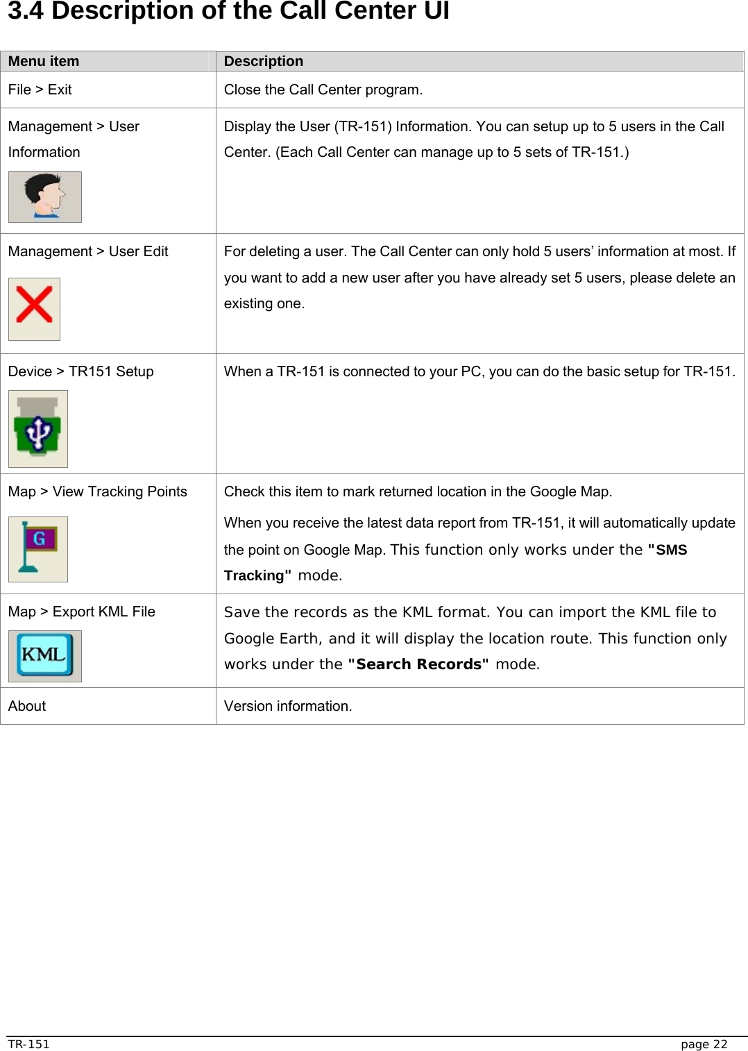  TR-151   page 22  3.4 Description of the Call Center UI    Menu item  Description File &gt; Exit  Close the Call Center program. Management &gt; User Information  Display the User (TR-151) Information. You can setup up to 5 users in the Call Center. (Each Call Center can manage up to 5 sets of TR-151.)   Management &gt; User Edit  For deleting a user. The Call Center can only hold 5 users’ information at most. If you want to add a new user after you have already set 5 users, please delete an existing one. Device &gt; TR151 Setup  When a TR-151 is connected to your PC, you can do the basic setup for TR-151. Map &gt; View Tracking Points  Check this item to mark returned location in the Google Map. When you receive the latest data report from TR-151, it will automatically update the point on Google Map. This function only works under the &quot;SMS Tracking&quot; mode. Map &gt; Export KML File  Save the records as the KML format. You can import the KML file to Google Earth, and it will display the location route. This function only works under the &quot;Search Records&quot; mode. About Version information.  