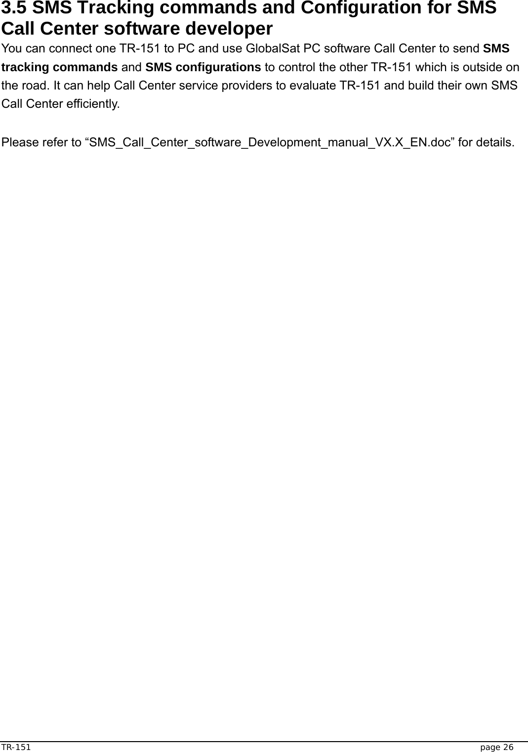  TR-151   page 26  3.5 SMS Tracking commands and Configuration for SMS Call Center software developer You can connect one TR-151 to PC and use GlobalSat PC software Call Center to send SMS tracking commands and SMS configurations to control the other TR-151 which is outside on the road. It can help Call Center service providers to evaluate TR-151 and build their own SMS Call Center efficiently.   Please refer to “SMS_Call_Center_software_Development_manual_VX.X_EN.doc” for details.    