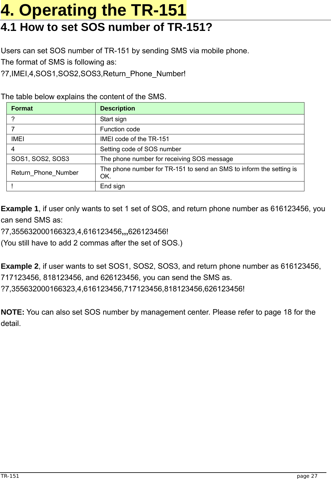  TR-151   page 27 4. Operating the TR-151 4.1 How to set SOS number of TR-151?  Users can set SOS number of TR-151 by sending SMS via mobile phone. The format of SMS is following as: ?7,IMEI,4,SOS1,SOS2,SOS3,Return_Phone_Number!  The table below explains the content of the SMS. Format  Description ? Start sign  7 Function code  IMEI  IMEI code of the TR-151 4  Setting code of SOS number SOS1, SOS2, SOS3  The phone number for receiving SOS message   Return_Phone_Number  The phone number for TR-151 to send an SMS to inform the setting is OK.  ! End sign  Example 1, if user only wants to set 1 set of SOS, and return phone number as 616123456, you can send SMS as: ?7,355632000166323,4,616123456,,,626123456! (You still have to add 2 commas after the set of SOS.)  Example 2, if user wants to set SOS1, SOS2, SOS3, and return phone number as 616123456, 717123456, 818123456, and 626123456, you can send the SMS as. ?7,355632000166323,4,616123456,717123456,818123456,626123456!  NOTE: You can also set SOS number by management center. Please refer to page 18 for the detail. 