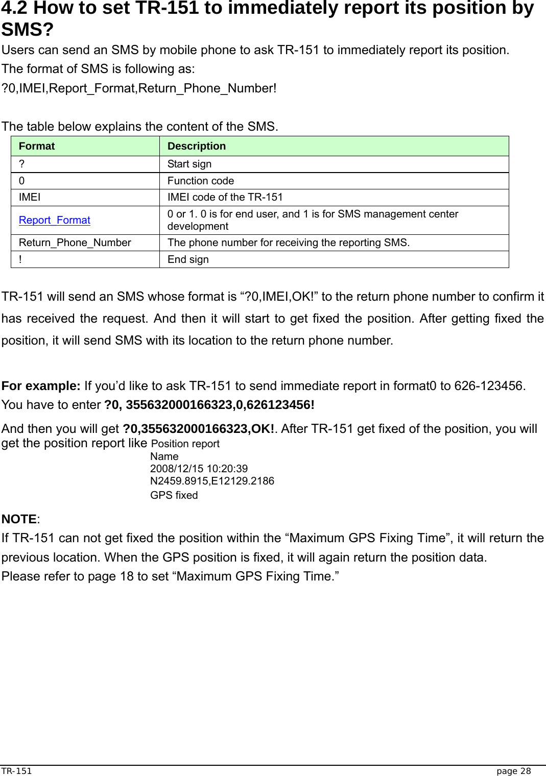 TR-151   page 28  4.2 How to set TR-151 to immediately report its position by SMS? Users can send an SMS by mobile phone to ask TR-151 to immediately report its position.   The format of SMS is following as: ?0,IMEI,Report_Format,Return_Phone_Number!  The table below explains the content of the SMS. Format  Description ? Start sign  0 Function code  IMEI  IMEI code of the TR-151 Report_Format 0 or 1. 0 is for end user, and 1 is for SMS management center development Return_Phone_Number  The phone number for receiving the reporting SMS. ! End sign  TR-151 will send an SMS whose format is “?0,IMEI,OK!” to the return phone number to confirm it has received the request. And then it will start to get fixed the position. After getting fixed the position, it will send SMS with its location to the return phone number.  For example: If you’d like to ask TR-151 to send immediate report in format0 to 626-123456. You have to enter ?0, 355632000166323,0,626123456!   And then you will get ?0,355632000166323,OK!. After TR-151 get fixed of the position, you will get the position report like Position report   Name 2008/12/15 10:20:39 N2459.8915,E12129.2186 GPS fixed NOTE: If TR-151 can not get fixed the position within the “Maximum GPS Fixing Time”, it will return the previous location. When the GPS position is fixed, it will again return the position data.   Please refer to page 18 to set “Maximum GPS Fixing Time.” 