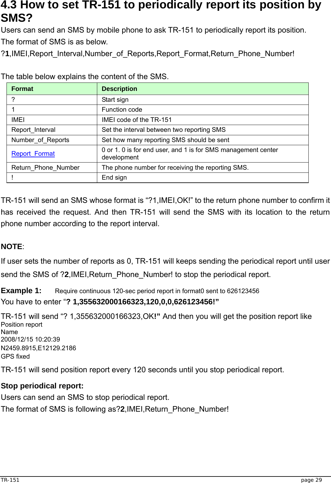  TR-151   page 29 4.3 How to set TR-151 to periodically report its position by SMS? Users can send an SMS by mobile phone to ask TR-151 to periodically report its position.   The format of SMS is as below. ?1,IMEI,Report_Interval,Number_of_Reports,Report_Format,Return_Phone_Number!  The table below explains the content of the SMS. Format  Description ? Start sign  1 Function code  IMEI  IMEI code of the TR-151 Report_Interval  Set the interval between two reporting SMS Number_of_Reports  Set how many reporting SMS should be sent Report_Format 0 or 1. 0 is for end user, and 1 is for SMS management center development Return_Phone_Number  The phone number for receiving the reporting SMS. ! End sign  TR-151 will send an SMS whose format is “?1,IMEI,OK!” to the return phone number to confirm it has received the request. And then TR-151 will send the SMS with its location to the return phone number according to the report interval.  NOTE: If user sets the number of reports as 0, TR-151 will keeps sending the periodical report until user send the SMS of ?2,IMEI,Return_Phone_Number! to stop the periodical report. Example 1: Require continuous 120-sec period report in format0 sent to 626123456 You have to enter “? 1,355632000166323,120,0,0,626123456!” TR-151 will send “? 1,355632000166323,OK!” And then you will get the position report like Position report   Name 2008/12/15 10:20:39 N2459.8915,E12129.2186 GPS fixed TR-151 will send position report every 120 seconds until you stop periodical report. Stop periodical report: Users can send an SMS to stop periodical report. The format of SMS is following as?2,IMEI,Return_Phone_Number!   