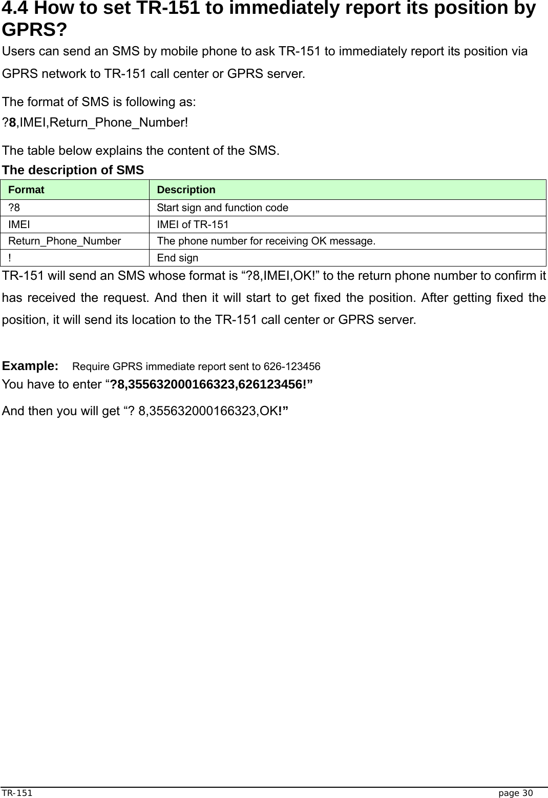  TR-151   page 30 4.4 How to set TR-151 to immediately report its position by GPRS? Users can send an SMS by mobile phone to ask TR-151 to immediately report its position via GPRS network to TR-151 call center or GPRS server. The format of SMS is following as: ?8,IMEI,Return_Phone_Number! The table below explains the content of the SMS. The description of SMS   Format  Description ?8  Start sign and function code IMEI IMEI of TR-151 Return_Phone_Number  The phone number for receiving OK message.   ! End sign TR-151 will send an SMS whose format is “?8,IMEI,OK!” to the return phone number to confirm it has received the request. And then it will start to get fixed the position. After getting fixed the position, it will send its location to the TR-151 call center or GPRS server.  Example: Require GPRS immediate report sent to 626-123456 You have to enter “?8,355632000166323,626123456!” And then you will get “? 8,355632000166323,OK!”   