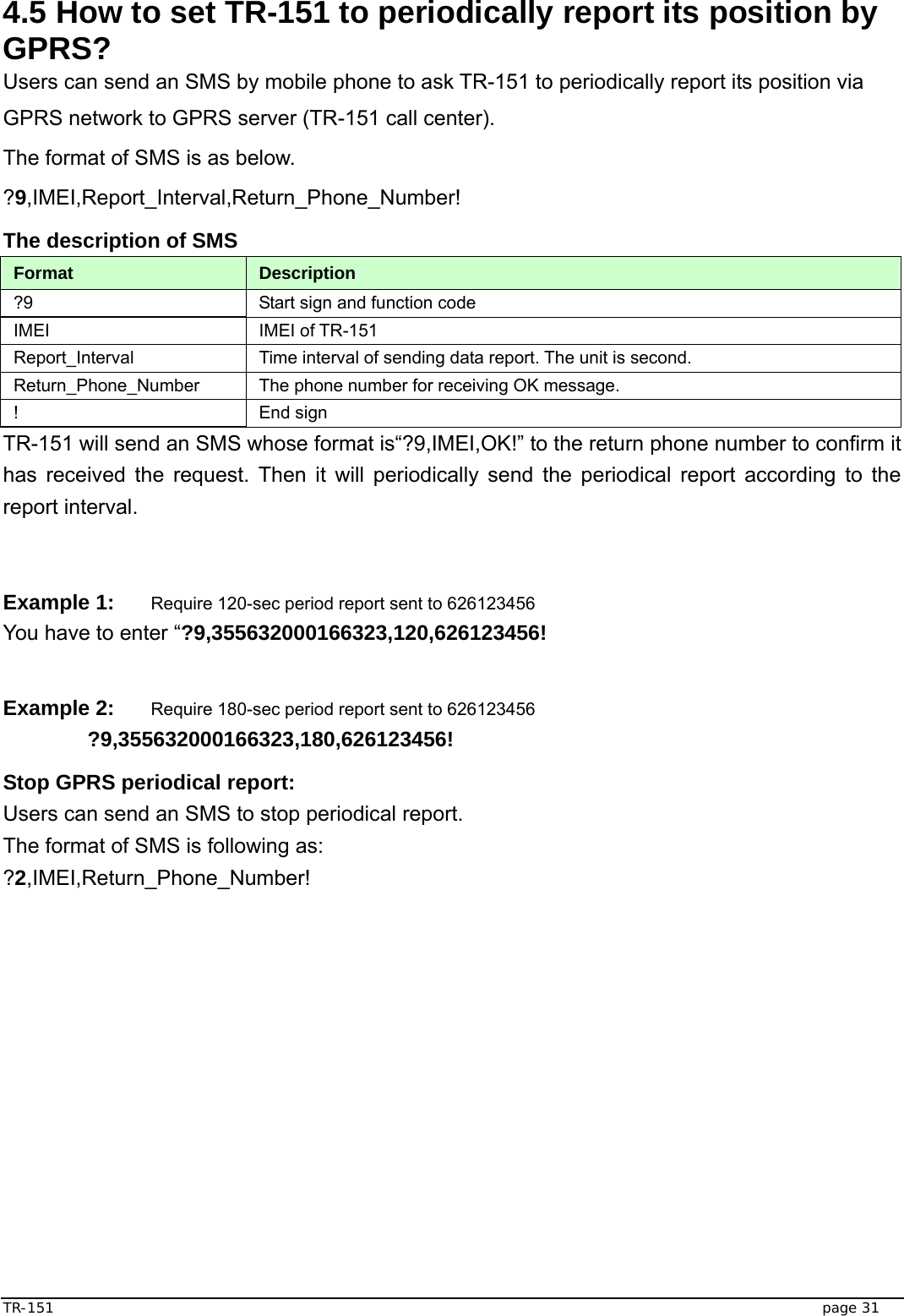  TR-151   page 31 4.5 How to set TR-151 to periodically report its position by GPRS? Users can send an SMS by mobile phone to ask TR-151 to periodically report its position via GPRS network to GPRS server (TR-151 call center). The format of SMS is as below. ?9,IMEI,Report_Interval,Return_Phone_Number! The description of SMS   Format  Description ?9  Start sign and function code IMEI IMEI of TR-151 Report_Interval  Time interval of sending data report. The unit is second. Return_Phone_Number  The phone number for receiving OK message. ! End sign TR-151 will send an SMS whose format is“?9,IMEI,OK!” to the return phone number to confirm it has received the request. Then it will periodically send the periodical report according to the report interval.     Example 1: Require 120-sec period report sent to 626123456 You have to enter “?9,355632000166323,120,626123456!  Example 2: Require 180-sec period report sent to 626123456  ?9,355632000166323,180,626123456! Stop GPRS periodical report: Users can send an SMS to stop periodical report. The format of SMS is following as: ?2,IMEI,Return_Phone_Number!    