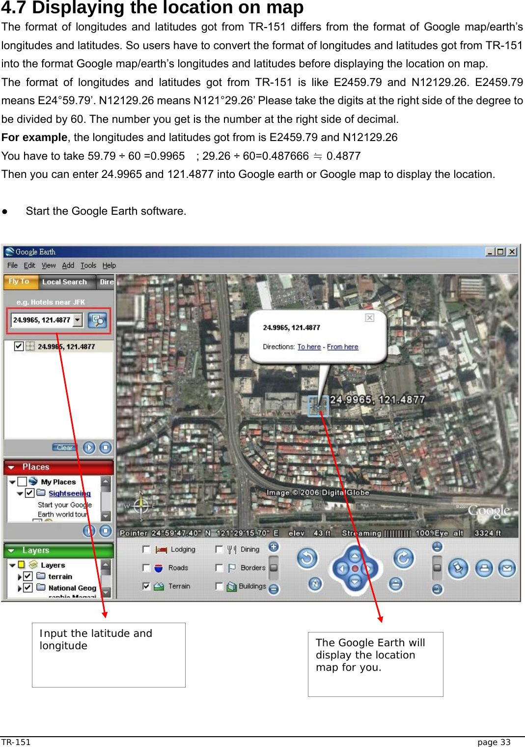  TR-151   page 33  4.7 Displaying the location on map The format of longitudes and latitudes got from TR-151 differs from the format of Google map/earth’s longitudes and latitudes. So users have to convert the format of longitudes and latitudes got from TR-151 into the format Google map/earth’s longitudes and latitudes before displaying the location on map. The format of longitudes and latitudes got from TR-151 is like E2459.79 and N12129.26. E2459.79 means E24°59.79’. N12129.26 means N121°29.26’ Please take the digits at the right side of the degree to be divided by 60. The number you get is the number at the right side of decimal.   For example, the longitudes and latitudes got from is E2459.79 and N12129.26 You have to take 59.79 ÷ 60 =0.9965    ; 29.26 ÷ 60=0.487666   0.4877≒ Then you can enter 24.9965 and 121.4877 into Google earth or Google map to display the location.  ●  Start the Google Earth software.          Input the latitude and longitude   The Google Earth will display the location map for you.  