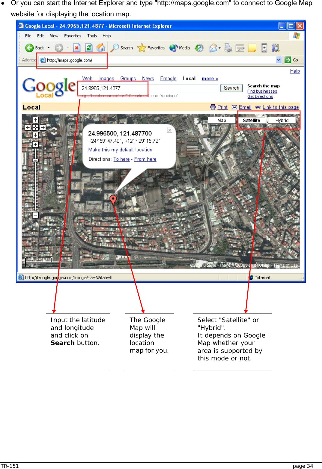  TR-151   page 34 ● Or you can start the Internet Explorer and type &quot;http://maps.google.com&quot; to connect to Google Map website for displaying the location map.    Select &quot;Satellite&quot; or &quot;Hybrid&quot;.  It depends on Google Map whether your area is supported by this mode or not. Input the latitude and longitude and click on Search button. The Google Map will display the location map for you. 