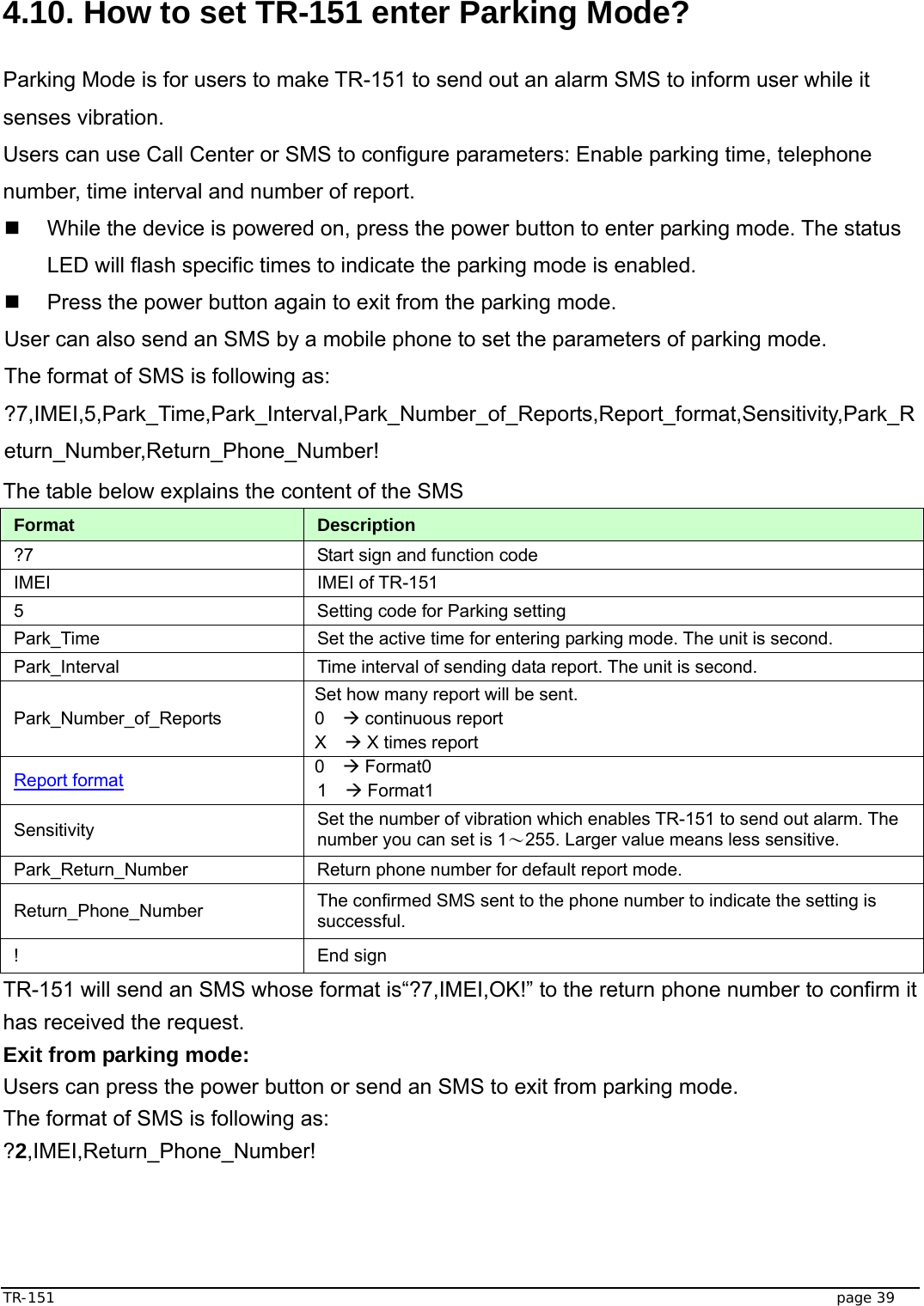  TR-151   page 39  4.10. How to set TR-151 enter Parking Mode?  Parking Mode is for users to make TR-151 to send out an alarm SMS to inform user while it senses vibration. Users can use Call Center or SMS to configure parameters: Enable parking time, telephone number, time interval and number of report.   While the device is powered on, press the power button to enter parking mode. The status LED will flash specific times to indicate the parking mode is enabled.   Press the power button again to exit from the parking mode.   User can also send an SMS by a mobile phone to set the parameters of parking mode. The format of SMS is following as: ?7,IMEI,5,Park_Time,Park_Interval,Park_Number_of_Reports,Report_format,Sensitivity,Park_Return_Number,Return_Phone_Number! The table below explains the content of the SMS Format  Description ?7  Start sign and function code IMEI IMEI of TR-151 5  Setting code for Parking setting Park_Time  Set the active time for entering parking mode. The unit is second. Park_Interval  Time interval of sending data report. The unit is second. Park_Number_of_Reports Set how many report will be sent. 0  Æ continuous report X  Æ X times report Report format 0  Æ Format0 1  Æ Format1 Sensitivity  Set the number of vibration which enables TR-151 to send out alarm. The number you can set is 1～255. Larger value means less sensitive. Park_Return_Number  Return phone number for default report mode. Return_Phone_Number  The confirmed SMS sent to the phone number to indicate the setting is successful. ! End sign TR-151 will send an SMS whose format is“?7,IMEI,OK!” to the return phone number to confirm it has received the request.   Exit from parking mode: Users can press the power button or send an SMS to exit from parking mode. The format of SMS is following as: ?2,IMEI,Return_Phone_Number!   