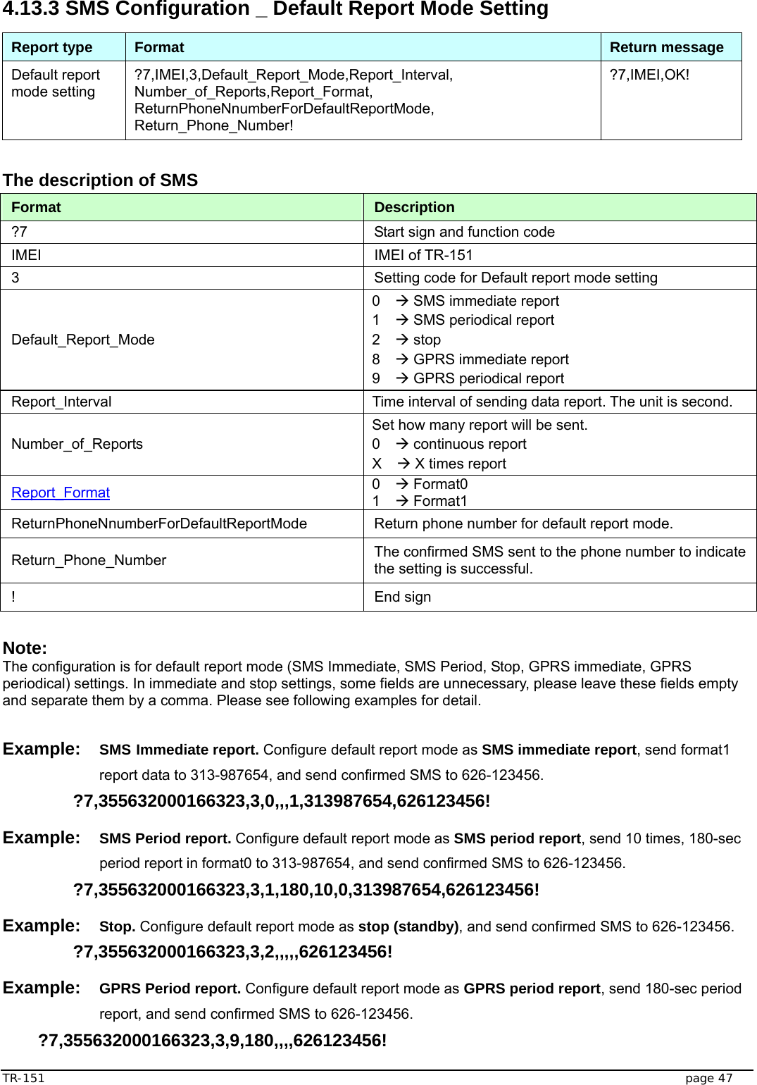  TR-151   page 47 4.13.3 SMS Configuration _ Default Report Mode Setting Report type  Format  Return message Default report mode setting ?7,IMEI,3,Default_Report_Mode,Report_Interval, Number_of_Reports,Report_Format, ReturnPhoneNnumberForDefaultReportMode, Return_Phone_Number! ?7,IMEI,OK!  The description of SMS   Format  Description ?7  Start sign and function code IMEI IMEI of TR-151 3  Setting code for Default report mode setting Default_Report_Mode 0  Æ SMS immediate report 1  Æ SMS periodical report   2  Æ stop 8  Æ GPRS immediate report 9  Æ GPRS periodical report Report_Interval  Time interval of sending data report. The unit is second. Number_of_Reports Set how many report will be sent. 0  Æ continuous report X  Æ X times report Report_Format 0  Æ Format0 1  Æ Format1 ReturnPhoneNnumberForDefaultReportMode  Return phone number for default report mode. Return_Phone_Number  The confirmed SMS sent to the phone number to indicate the setting is successful. ! End sign  Note:  The configuration is for default report mode (SMS Immediate, SMS Period, Stop, GPRS immediate, GPRS periodical) settings. In immediate and stop settings, some fields are unnecessary, please leave these fields empty and separate them by a comma. Please see following examples for detail.  Example: SMS Immediate report. Configure default report mode as SMS immediate report, send format1 report data to 313-987654, and send confirmed SMS to 626-123456.  ?7,355632000166323,3,0,,,1,313987654,626123456! Example: SMS Period report. Configure default report mode as SMS period report, send 10 times, 180-sec period report in format0 to 313-987654, and send confirmed SMS to 626-123456.  ?7,355632000166323,3,1,180,10,0,313987654,626123456! Example: Stop. Configure default report mode as stop (standby), and send confirmed SMS to 626-123456.  ?7,355632000166323,3,2,,,,,626123456! Example: GPRS Period report. Configure default report mode as GPRS period report, send 180-sec period report, and send confirmed SMS to 626-123456.  ?7,355632000166323,3,9,180,,,,626123456!