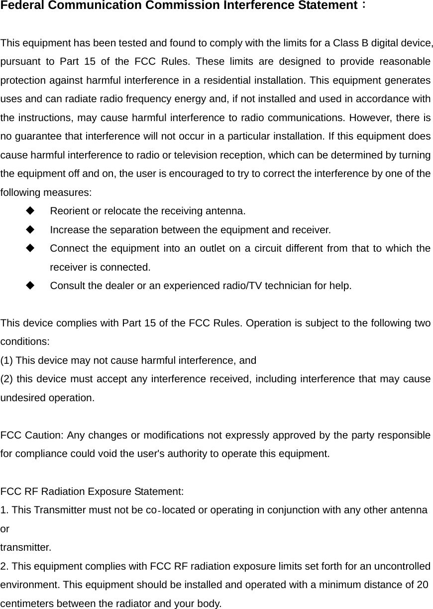   Federal Communication Commission Interference Statement：  This equipment has been tested and found to comply with the limits for a Class B digital device, pursuant to Part 15 of the FCC Rules. These limits are designed to provide reasonable protection against harmful interference in a residential installation. This equipment generates uses and can radiate radio frequency energy and, if not installed and used in accordance with the instructions, may cause harmful interference to radio communications. However, there is no guarantee that interference will not occur in a particular installation. If this equipment does cause harmful interference to radio or television reception, which can be determined by turning the equipment off and on, the user is encouraged to try to correct the interference by one of the following measures:      Reorient or relocate the receiving antenna.       Increase the separation between the equipment and receiver.       Connect the equipment into an outlet on a circuit different from that to which the receiver is connected.       Consult the dealer or an experienced radio/TV technician for help.      This device complies with Part 15 of the FCC Rules. Operation is subject to the following two conditions:  (1) This device may not cause harmful interference, and   (2) this device must accept any interference received, including interference that may cause undesired operation.    FCC Caution: Any changes or modifications not expressly approved by the party responsible for compliance could void the user&apos;s authority to operate this equipment.  FCC RF Radiation Exposure Statement: 1. This Transmitter must not be co located or operating in conjunction with any other antenna or transmitter. 2. This equipment complies with FCC RF radiation exposure limits set forth for an uncontrolled environment. This equipment should be installed and operated with a minimum distance of 20 centimeters between the radiator and your body. 