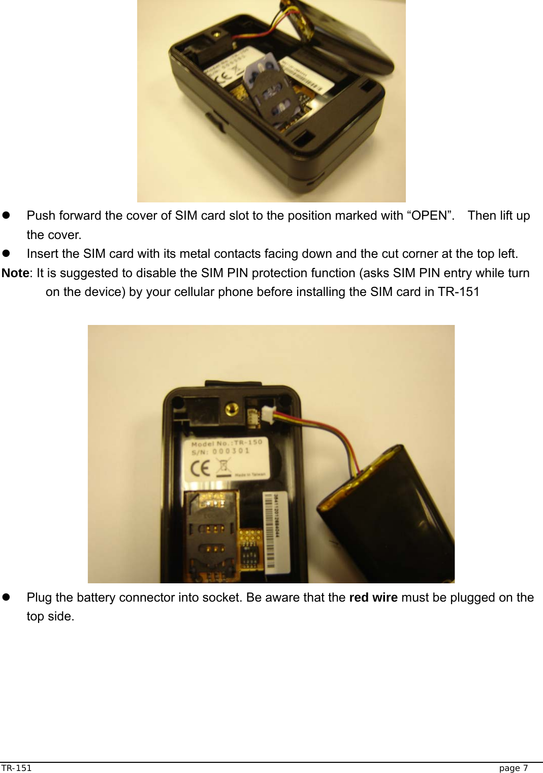  TR-151   page 7   z  Push forward the cover of SIM card slot to the position marked with “OPEN”.    Then lift up the cover.   z  Insert the SIM card with its metal contacts facing down and the cut corner at the top left.   Note: It is suggested to disable the SIM PIN protection function (asks SIM PIN entry while turn on the device) by your cellular phone before installing the SIM card in TR-151   z  Plug the battery connector into socket. Be aware that the red wire must be plugged on the top side. 