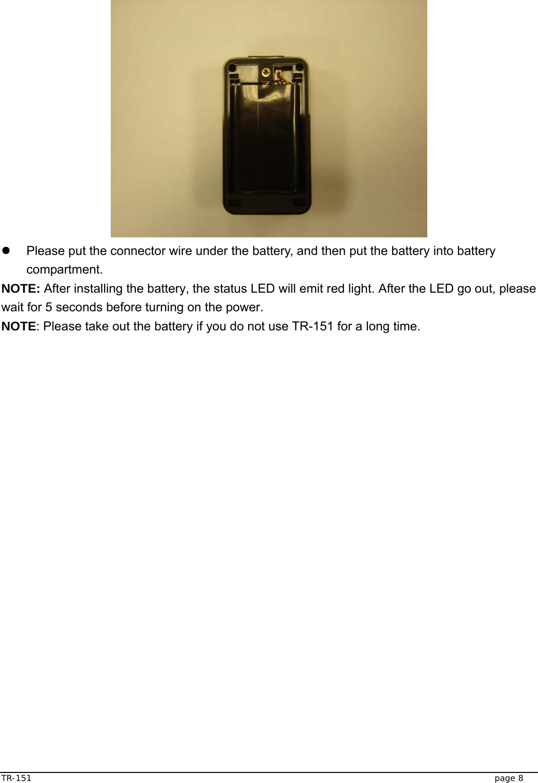  TR-151   page 8  z  Please put the connector wire under the battery, and then put the battery into battery compartment. NOTE: After installing the battery, the status LED will emit red light. After the LED go out, please wait for 5 seconds before turning on the power. NOTE: Please take out the battery if you do not use TR-151 for a long time. 