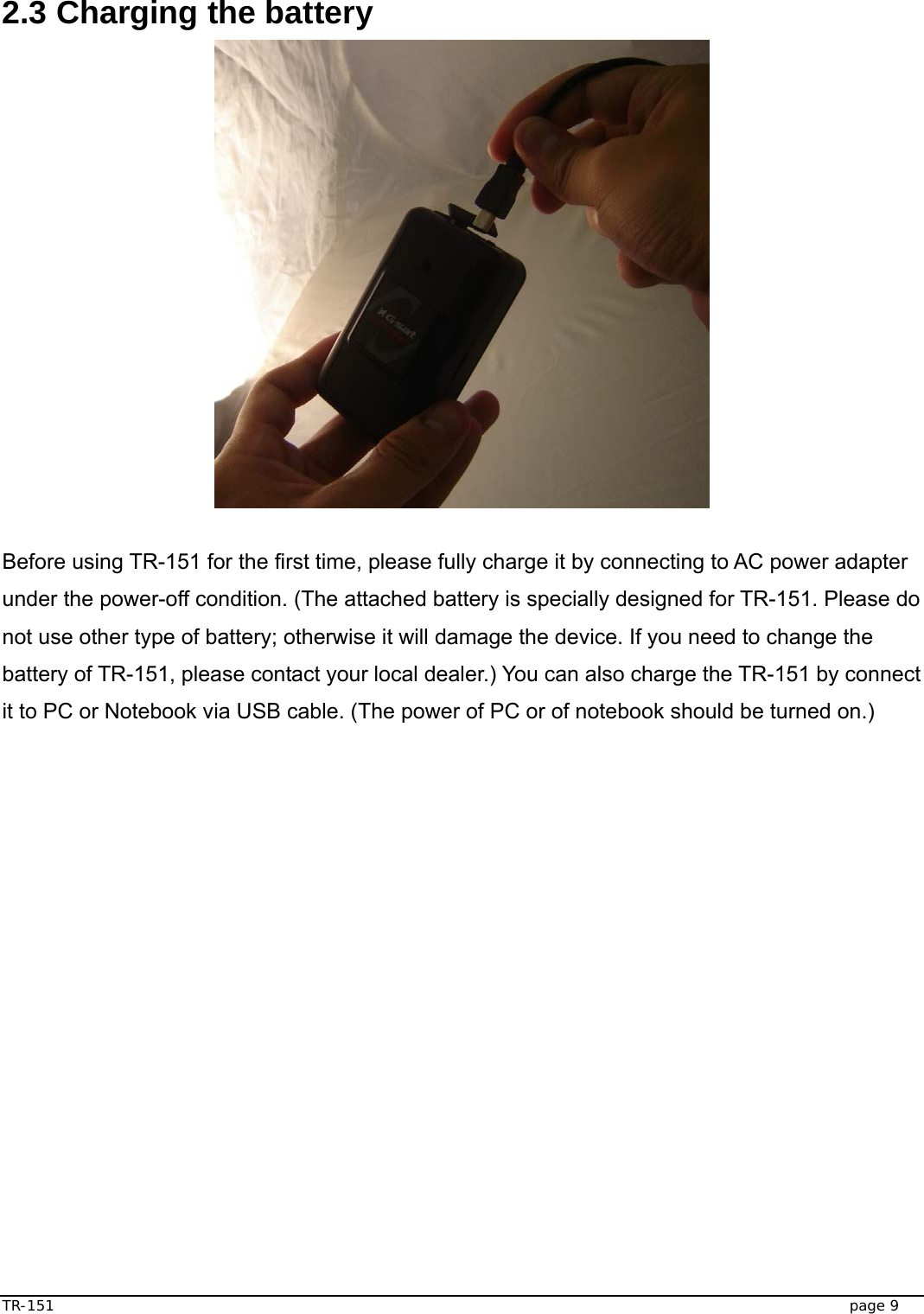  TR-151   page 9  2.3 Charging the battery     Before using TR-151 for the first time, please fully charge it by connecting to AC power adapter under the power-off condition. (The attached battery is specially designed for TR-151. Please do not use other type of battery; otherwise it will damage the device. If you need to change the battery of TR-151, please contact your local dealer.) You can also charge the TR-151 by connect it to PC or Notebook via USB cable. (The power of PC or of notebook should be turned on.)   