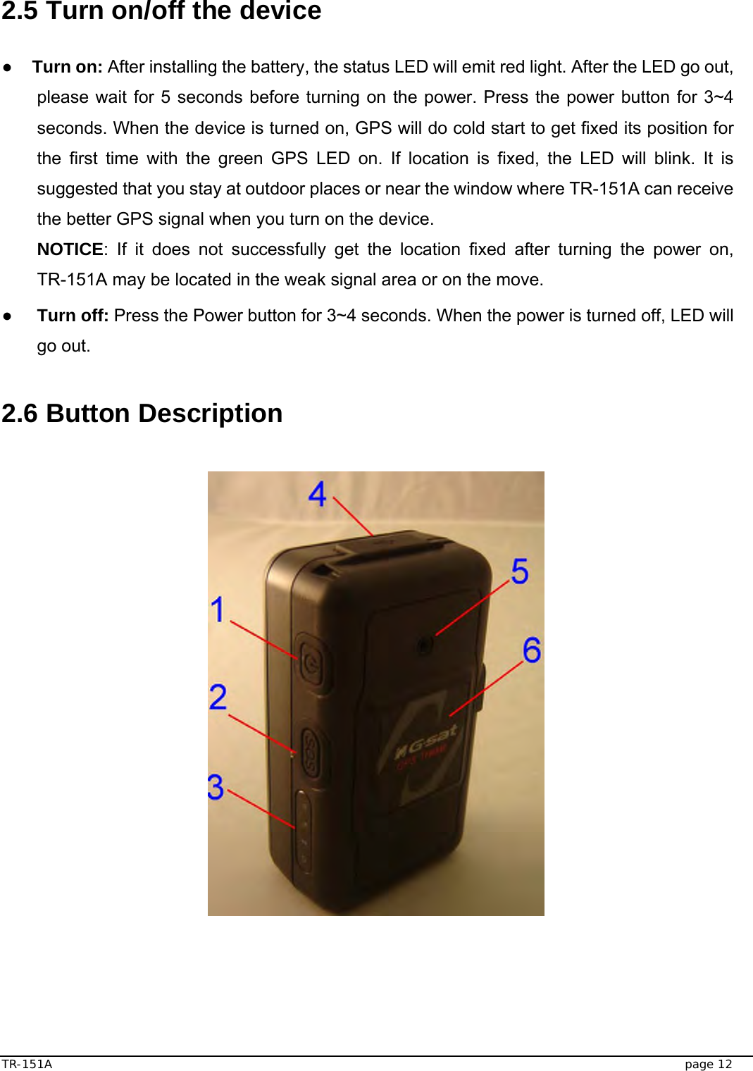  TR-151A   page 12  2.5 Turn on/off the device  ● Turn on: After installing the battery, the status LED will emit red light. After the LED go out, please wait for 5 seconds before turning on the power. Press the power button for 3~4 seconds. When the device is turned on, GPS will do cold start to get fixed its position for the first time with the green GPS LED on. If location is fixed, the LED will blink. It is suggested that you stay at outdoor places or near the window where TR-151A can receive the better GPS signal when you turn on the device. NOTICE: If it does not successfully get the location fixed after turning the power on, TR-151A may be located in the weak signal area or on the move. ● Turn off: Press the Power button for 3~4 seconds. When the power is turned off, LED will go out.    2.6 Button Description    