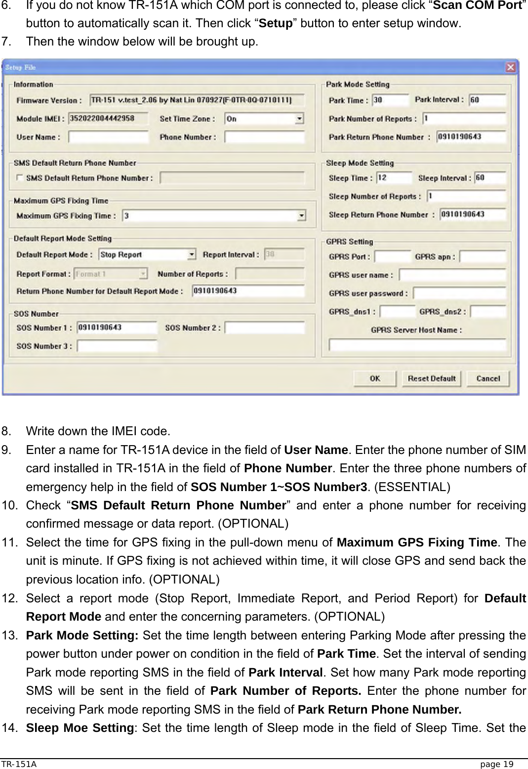  TR-151A   page 19 6.  If you do not know TR-151A which COM port is connected to, please click “Scan COM Port” button to automatically scan it. Then click “Setup” button to enter setup window. 7.  Then the window below will be brought up.                     8.  Write down the IMEI code.   9.  Enter a name for TR-151A device in the field of User Name. Enter the phone number of SIM card installed in TR-151A in the field of Phone Number. Enter the three phone numbers of emergency help in the field of SOS Number 1~SOS Number3. (ESSENTIAL) 10. Check “SMS Default Return Phone Number” and enter a phone number for receiving confirmed message or data report. (OPTIONAL) 11.  Select the time for GPS fixing in the pull-down menu of Maximum GPS Fixing Time. The unit is minute. If GPS fixing is not achieved within time, it will close GPS and send back the previous location info. (OPTIONAL) 12. Select a report mode (Stop Report, Immediate Report, and Period Report) for Default Report Mode and enter the concerning parameters. (OPTIONAL)     13.  Park Mode Setting: Set the time length between entering Parking Mode after pressing the power button under power on condition in the field of Park Time. Set the interval of sending Park mode reporting SMS in the field of Park Interval. Set how many Park mode reporting SMS will be sent in the field of Park Number of Reports. Enter the phone number for receiving Park mode reporting SMS in the field of Park Return Phone Number. 14.  Sleep Moe Setting: Set the time length of Sleep mode in the field of Sleep Time. Set the 