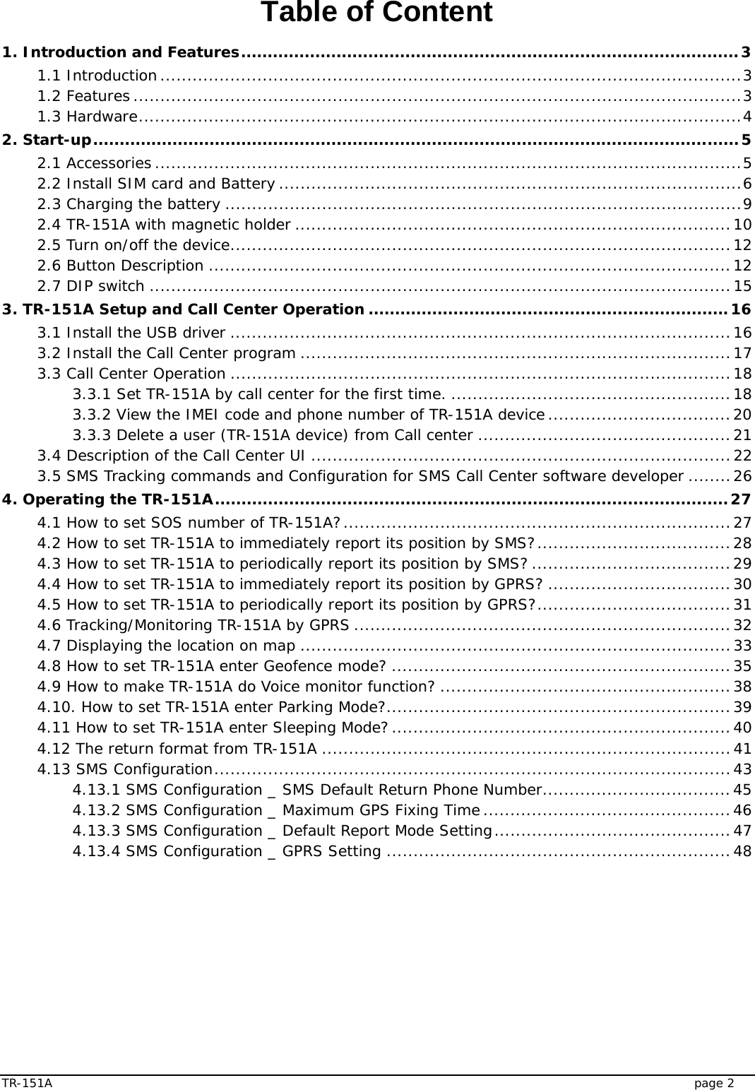  TR-151A   page 2 Table of Content 1. Introduction and Features..............................................................................................3 1.1 Introduction............................................................................................................3 1.2 Features .................................................................................................................3 1.3 Hardware................................................................................................................4 2. Start-up..........................................................................................................................5 2.1 Accessories .............................................................................................................5 2.2 Install SIM card and Battery ......................................................................................6 2.3 Charging the battery ................................................................................................9 2.4 TR-151A with magnetic holder .................................................................................10 2.5 Turn on/off the device.............................................................................................12 2.6 Button Description .................................................................................................12 2.7 DIP switch ............................................................................................................15 3. TR-151A Setup and Call Center Operation ....................................................................16 3.1 Install the USB driver .............................................................................................16 3.2 Install the Call Center program ................................................................................17 3.3 Call Center Operation .............................................................................................18 3.3.1 Set TR-151A by call center for the first time. ....................................................18 3.3.2 View the IMEI code and phone number of TR-151A device..................................20 3.3.3 Delete a user (TR-151A device) from Call center ...............................................21 3.4 Description of the Call Center UI ..............................................................................22 3.5 SMS Tracking commands and Configuration for SMS Call Center software developer ........26 4. Operating the TR-151A.................................................................................................27 4.1 How to set SOS number of TR-151A?........................................................................27 4.2 How to set TR-151A to immediately report its position by SMS?....................................28 4.3 How to set TR-151A to periodically report its position by SMS? .....................................29 4.4 How to set TR-151A to immediately report its position by GPRS? ..................................30 4.5 How to set TR-151A to periodically report its position by GPRS?....................................31 4.6 Tracking/Monitoring TR-151A by GPRS ......................................................................32 4.7 Displaying the location on map ................................................................................33 4.8 How to set TR-151A enter Geofence mode? ...............................................................35 4.9 How to make TR-151A do Voice monitor function? ......................................................38 4.10. How to set TR-151A enter Parking Mode?................................................................39 4.11 How to set TR-151A enter Sleeping Mode?...............................................................40 4.12 The return format from TR-151A ............................................................................41 4.13 SMS Configuration................................................................................................43 4.13.1 SMS Configuration _ SMS Default Return Phone Number...................................45 4.13.2 SMS Configuration _ Maximum GPS Fixing Time..............................................46 4.13.3 SMS Configuration _ Default Report Mode Setting............................................47 4.13.4 SMS Configuration _ GPRS Setting ................................................................48  