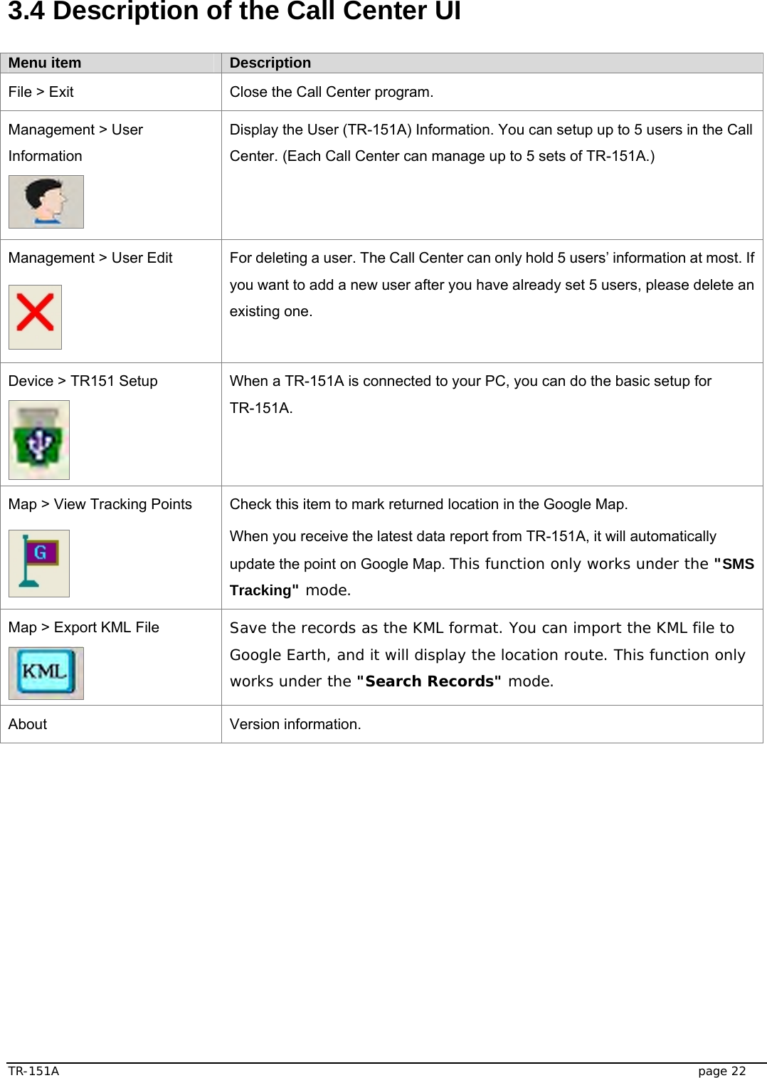  TR-151A   page 22  3.4 Description of the Call Center UI    Menu item  Description File &gt; Exit  Close the Call Center program. Management &gt; User Information  Display the User (TR-151A) Information. You can setup up to 5 users in the Call Center. (Each Call Center can manage up to 5 sets of TR-151A.)   Management &gt; User Edit  For deleting a user. The Call Center can only hold 5 users’ information at most. If you want to add a new user after you have already set 5 users, please delete an existing one. Device &gt; TR151 Setup  When a TR-151A is connected to your PC, you can do the basic setup for TR-151A.  Map &gt; View Tracking Points  Check this item to mark returned location in the Google Map. When you receive the latest data report from TR-151A, it will automatically update the point on Google Map. This function only works under the &quot;SMS Tracking&quot; mode. Map &gt; Export KML File  Save the records as the KML format. You can import the KML file to Google Earth, and it will display the location route. This function only works under the &quot;Search Records&quot; mode. About Version information.  