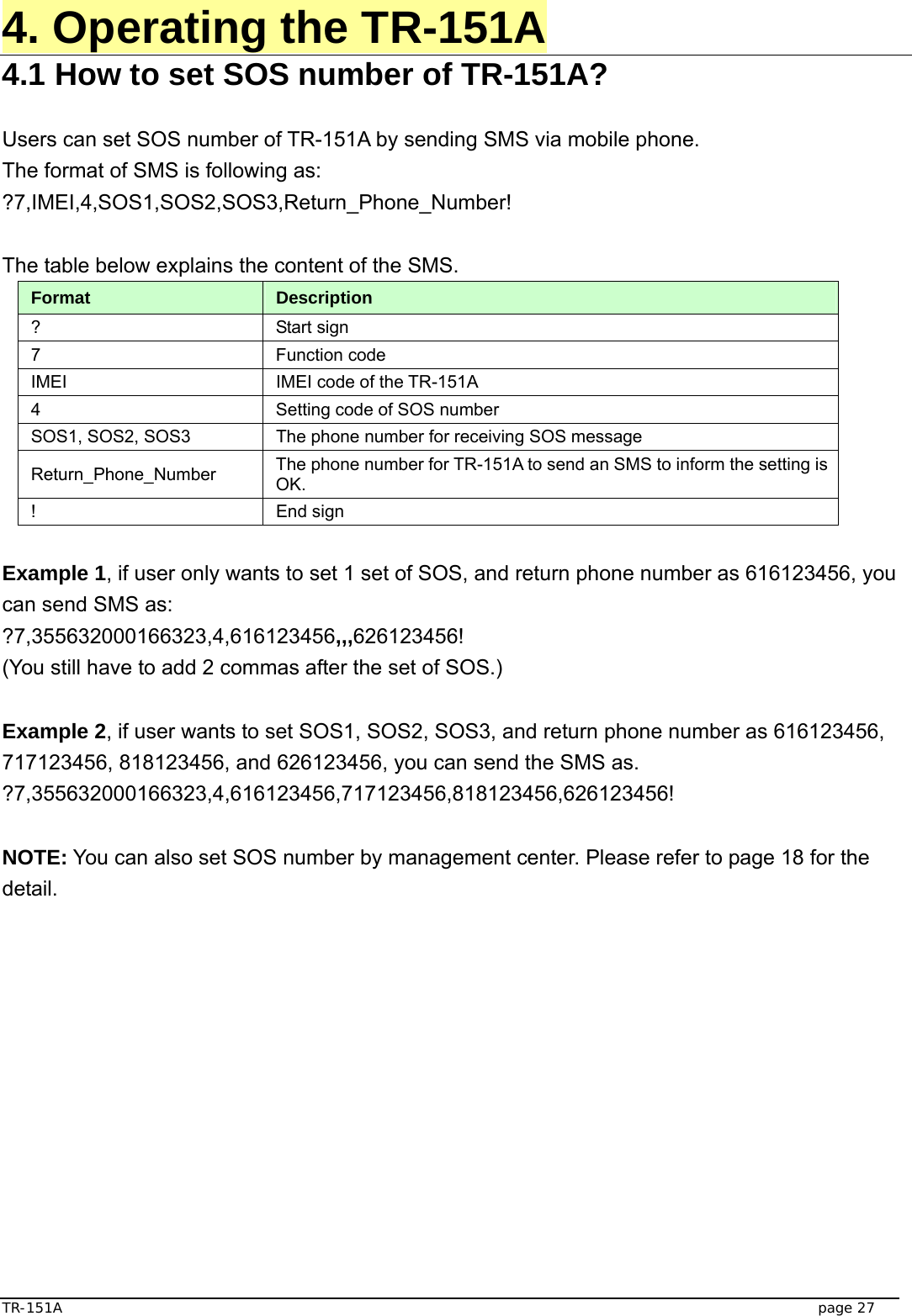  TR-151A   page 27 4. Operating the TR-151A 4.1 How to set SOS number of TR-151A?  Users can set SOS number of TR-151A by sending SMS via mobile phone. The format of SMS is following as: ?7,IMEI,4,SOS1,SOS2,SOS3,Return_Phone_Number!  The table below explains the content of the SMS. Format  Description ? Start sign  7 Function code  IMEI  IMEI code of the TR-151A 4  Setting code of SOS number SOS1, SOS2, SOS3  The phone number for receiving SOS message   Return_Phone_Number  The phone number for TR-151A to send an SMS to inform the setting is OK.  ! End sign  Example 1, if user only wants to set 1 set of SOS, and return phone number as 616123456, you can send SMS as: ?7,355632000166323,4,616123456,,,626123456! (You still have to add 2 commas after the set of SOS.)  Example 2, if user wants to set SOS1, SOS2, SOS3, and return phone number as 616123456, 717123456, 818123456, and 626123456, you can send the SMS as. ?7,355632000166323,4,616123456,717123456,818123456,626123456!  NOTE: You can also set SOS number by management center. Please refer to page 18 for the detail. 