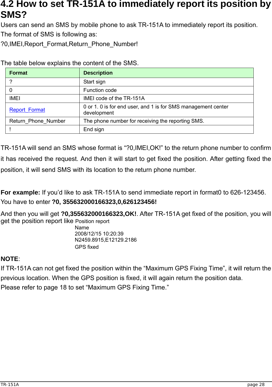  TR-151A   page 28  4.2 How to set TR-151A to immediately report its position by SMS? Users can send an SMS by mobile phone to ask TR-151A to immediately report its position.   The format of SMS is following as: ?0,IMEI,Report_Format,Return_Phone_Number!  The table below explains the content of the SMS. Format  Description ? Start sign  0 Function code  IMEI  IMEI code of the TR-151A Report_Format 0 or 1. 0 is for end user, and 1 is for SMS management center development Return_Phone_Number  The phone number for receiving the reporting SMS. ! End sign  TR-151A will send an SMS whose format is “?0,IMEI,OK!” to the return phone number to confirm it has received the request. And then it will start to get fixed the position. After getting fixed the position, it will send SMS with its location to the return phone number.  For example: If you’d like to ask TR-151A to send immediate report in format0 to 626-123456. You have to enter ?0, 355632000166323,0,626123456!   And then you will get ?0,355632000166323,OK!. After TR-151A get fixed of the position, you will get the position report like Position report   Name 2008/12/15 10:20:39 N2459.8915,E12129.2186 GPS fixed NOTE: If TR-151A can not get fixed the position within the “Maximum GPS Fixing Time”, it will return the previous location. When the GPS position is fixed, it will again return the position data.   Please refer to page 18 to set “Maximum GPS Fixing Time.” 