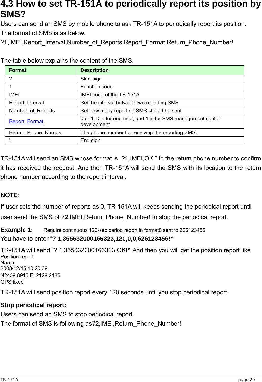  TR-151A   page 29 4.3 How to set TR-151A to periodically report its position by SMS? Users can send an SMS by mobile phone to ask TR-151A to periodically report its position.   The format of SMS is as below. ?1,IMEI,Report_Interval,Number_of_Reports,Report_Format,Return_Phone_Number!  The table below explains the content of the SMS. Format  Description ? Start sign  1 Function code  IMEI  IMEI code of the TR-151A Report_Interval  Set the interval between two reporting SMS Number_of_Reports  Set how many reporting SMS should be sent Report_Format 0 or 1. 0 is for end user, and 1 is for SMS management center development Return_Phone_Number  The phone number for receiving the reporting SMS. ! End sign  TR-151A will send an SMS whose format is “?1,IMEI,OK!” to the return phone number to confirm it has received the request. And then TR-151A will send the SMS with its location to the return phone number according to the report interval.  NOTE: If user sets the number of reports as 0, TR-151A will keeps sending the periodical report until user send the SMS of ?2,IMEI,Return_Phone_Number! to stop the periodical report. Example 1: Require continuous 120-sec period report in format0 sent to 626123456 You have to enter “? 1,355632000166323,120,0,0,626123456!” TR-151A will send “? 1,355632000166323,OK!” And then you will get the position report like Position report   Name 2008/12/15 10:20:39 N2459.8915,E12129.2186 GPS fixed TR-151A will send position report every 120 seconds until you stop periodical report. Stop periodical report: Users can send an SMS to stop periodical report. The format of SMS is following as?2,IMEI,Return_Phone_Number!   