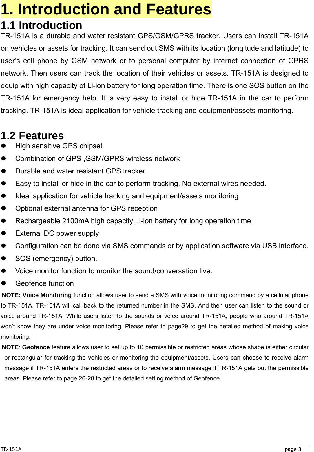  TR-151A   page 3 1. Introduction and Features 1.1 Introduction TR-151A is a durable and water resistant GPS/GSM/GPRS tracker. Users can install TR-151A on vehicles or assets for tracking. It can send out SMS with its location (longitude and latitude) to user’s cell phone by GSM network or to personal computer by internet connection of GPRS network. Then users can track the location of their vehicles or assets. TR-151A is designed to equip with high capacity of Li-ion battery for long operation time. There is one SOS button on the TR-151A for emergency help. It is very easy to install or hide TR-151A in the car to perform tracking. TR-151A is ideal application for vehicle tracking and equipment/assets monitoring.  1.2 Features z  High sensitive GPS chipset   z  Combination of GPS ,GSM/GPRS wireless network z  Durable and water resistant GPS tracker z  Easy to install or hide in the car to perform tracking. No external wires needed. z  Ideal application for vehicle tracking and equipment/assets monitoring   z  Optional external antenna for GPS reception z  Rechargeable 2100mA high capacity Li-ion battery for long operation time z  External DC power supply z  Configuration can be done via SMS commands or by application software via USB interface. z  SOS (emergency) button. z  Voice monitor function to monitor the sound/conversation live. z Geofence function NOTE: Voice Monitoring function allows user to send a SMS with voice monitoring command by a cellular phone to TR-151A. TR-151A will call back to the returned number in the SMS. And then user can listen to the sound or voice around TR-151A. While users listen to the sounds or voice around TR-151A, people who around TR-151A won’t know they are under voice monitoring. Please refer to page29 to get the detailed method of making voice monitoring. NOTE: Geofence feature allows user to set up to 10 permissible or restricted areas whose shape is either circular or rectangular for tracking the vehicles or monitoring the equipment/assets. Users can choose to receive alarm message if TR-151A enters the restricted areas or to receive alarm message if TR-151A gets out the permissible areas. Please refer to page 26-28 to get the detailed setting method of Geofence.     