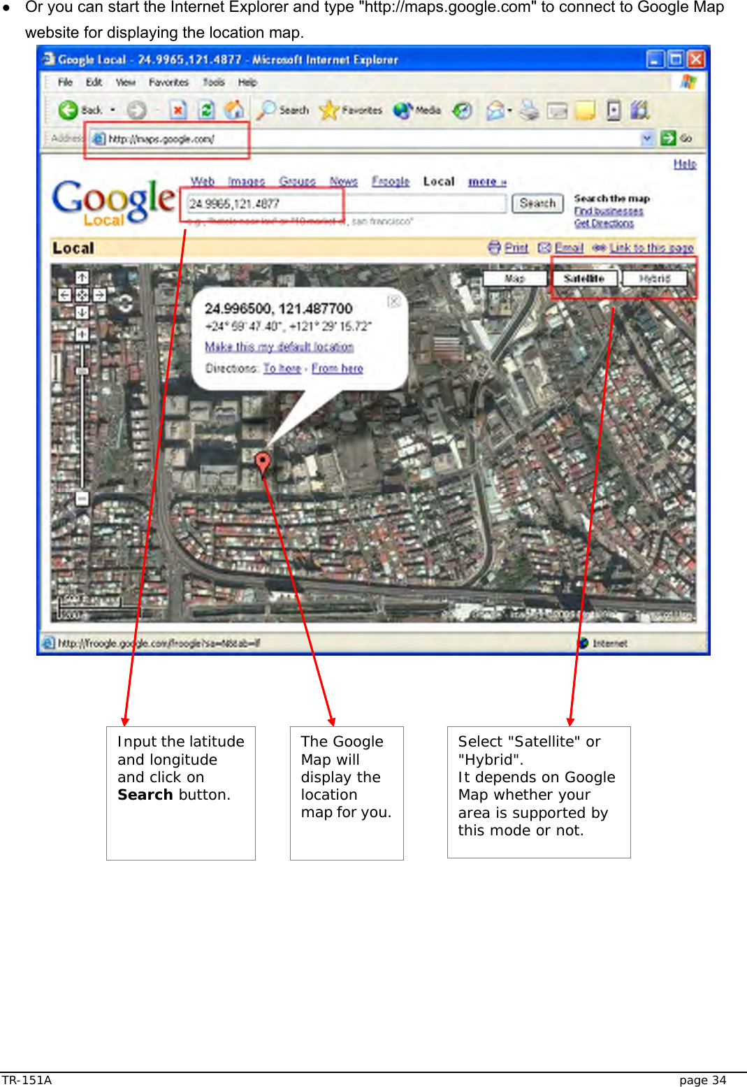  TR-151A   page 34 ● Or you can start the Internet Explorer and type &quot;http://maps.google.com&quot; to connect to Google Map website for displaying the location map.    Select &quot;Satellite&quot; or &quot;Hybrid&quot;.  It depends on Google Map whether your area is supported by this mode or not. Input the latitude and longitude and click on Search button. The Google Map will display the location map for you. 