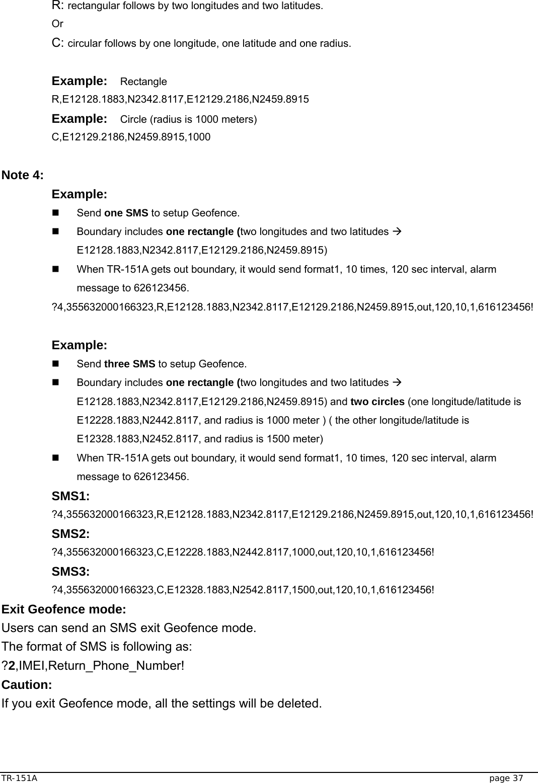  TR-151A   page 37 R: rectangular follows by two longitudes and two latitudes. Or C: circular follows by one longitude, one latitude and one radius.  Example:  Rectangle R,E12128.1883,N2342.8117,E12129.2186,N2459.8915 Example:  Circle (radius is 1000 meters) C,E12129.2186,N2459.8915,1000  Note 4:   Example:    Send one SMS to setup Geofence.  Boundary includes one rectangle (two longitudes and two latitudes Æ E12128.1883,N2342.8117,E12129.2186,N2459.8915)   When TR-151A gets out boundary, it would send format1, 10 times, 120 sec interval, alarm message to 626123456. ?4,355632000166323,R,E12128.1883,N2342.8117,E12129.2186,N2459.8915,out,120,10,1,616123456!  Example:    Send three SMS to setup Geofence.  Boundary includes one rectangle (two longitudes and two latitudes Æ E12128.1883,N2342.8117,E12129.2186,N2459.8915) and two circles (one longitude/latitude is E12228.1883,N2442.8117, and radius is 1000 meter ) ( the other longitude/latitude is E12328.1883,N2452.8117, and radius is 1500 meter)   When TR-151A gets out boundary, it would send format1, 10 times, 120 sec interval, alarm message to 626123456. SMS1: ?4,355632000166323,R,E12128.1883,N2342.8117,E12129.2186,N2459.8915,out,120,10,1,616123456! SMS2: ?4,355632000166323,C,E12228.1883,N2442.8117,1000,out,120,10,1,616123456! SMS3: ?4,355632000166323,C,E12328.1883,N2542.8117,1500,out,120,10,1,616123456! Exit Geofence mode: Users can send an SMS exit Geofence mode. The format of SMS is following as: ?2,IMEI,Return_Phone_Number! Caution:  If you exit Geofence mode, all the settings will be deleted.   