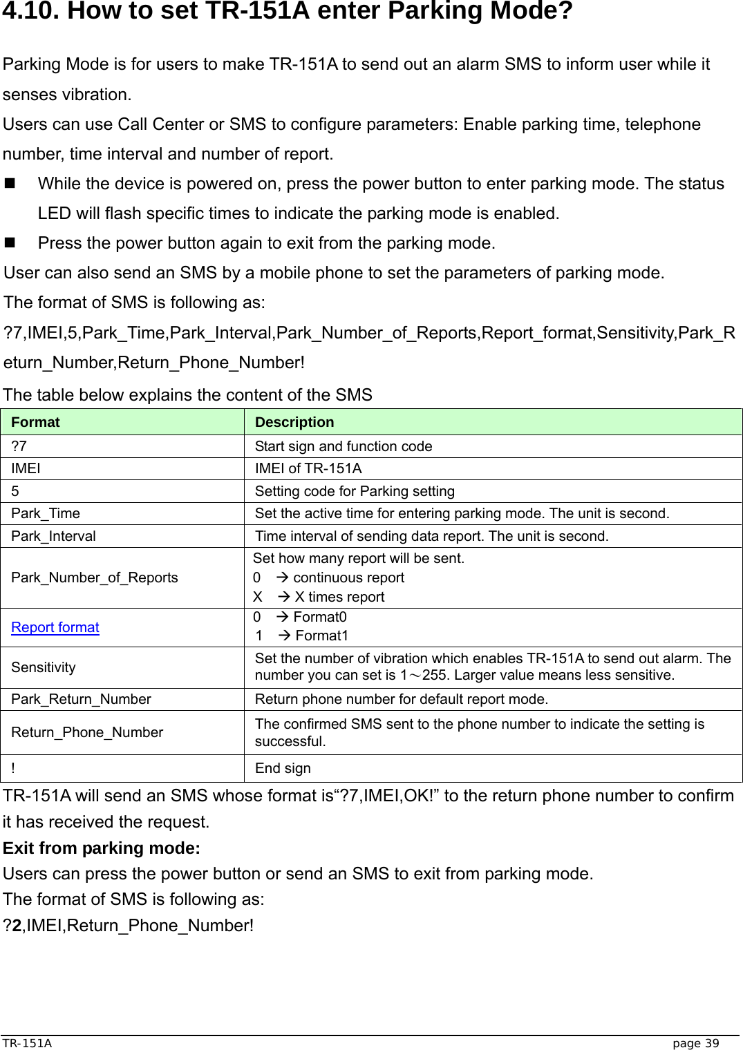  TR-151A   page 39  4.10. How to set TR-151A enter Parking Mode?  Parking Mode is for users to make TR-151A to send out an alarm SMS to inform user while it senses vibration. Users can use Call Center or SMS to configure parameters: Enable parking time, telephone number, time interval and number of report.   While the device is powered on, press the power button to enter parking mode. The status LED will flash specific times to indicate the parking mode is enabled.   Press the power button again to exit from the parking mode.   User can also send an SMS by a mobile phone to set the parameters of parking mode. The format of SMS is following as: ?7,IMEI,5,Park_Time,Park_Interval,Park_Number_of_Reports,Report_format,Sensitivity,Park_Return_Number,Return_Phone_Number! The table below explains the content of the SMS Format  Description ?7  Start sign and function code IMEI IMEI of TR-151A 5  Setting code for Parking setting Park_Time  Set the active time for entering parking mode. The unit is second. Park_Interval  Time interval of sending data report. The unit is second. Park_Number_of_Reports Set how many report will be sent. 0  Æ continuous report X  Æ X times report Report format 0  Æ Format0 1  Æ Format1 Sensitivity  Set the number of vibration which enables TR-151A to send out alarm. The number you can set is 1～255. Larger value means less sensitive. Park_Return_Number  Return phone number for default report mode. Return_Phone_Number  The confirmed SMS sent to the phone number to indicate the setting is successful. ! End sign TR-151A will send an SMS whose format is“?7,IMEI,OK!” to the return phone number to confirm it has received the request.   Exit from parking mode: Users can press the power button or send an SMS to exit from parking mode. The format of SMS is following as: ?2,IMEI,Return_Phone_Number!   