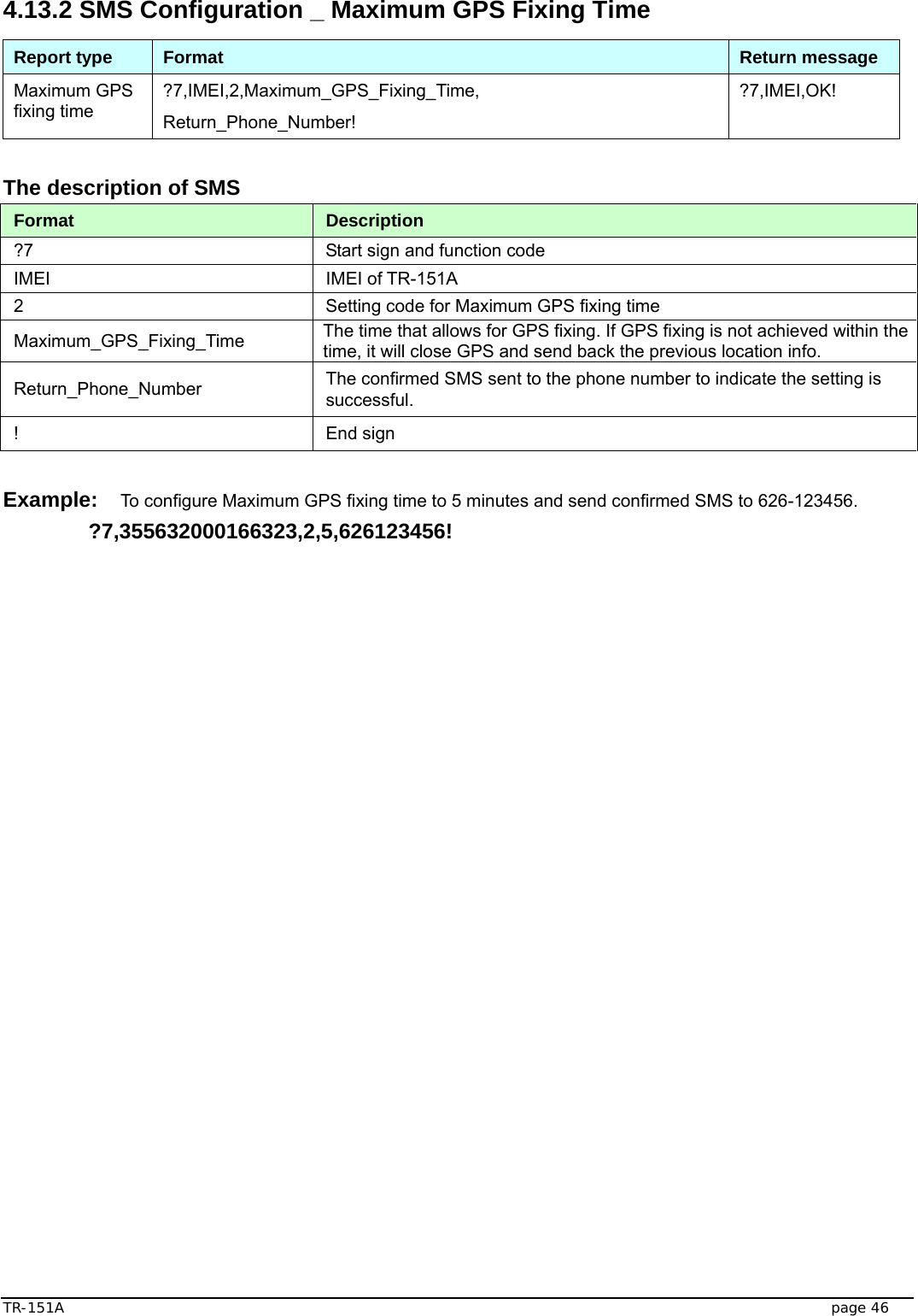  TR-151A   page 46 4.13.2 SMS Configuration _ Maximum GPS Fixing Time Report type  Format  Return message Maximum GPS fixing time ?7,IMEI,2,Maximum_GPS_Fixing_Time, Return_Phone_Number! ?7,IMEI,OK!  The description of SMS   Format  Description ?7  Start sign and function code IMEI IMEI of TR-151A 2  Setting code for Maximum GPS fixing time Maximum_GPS_Fixing_Time  The time that allows for GPS fixing. If GPS fixing is not achieved within the time, it will close GPS and send back the previous location info. Return_Phone_Number  The confirmed SMS sent to the phone number to indicate the setting is successful. ! End sign  Example: To configure Maximum GPS fixing time to 5 minutes and send confirmed SMS to 626-123456.  ?7,355632000166323,2,5,626123456!  