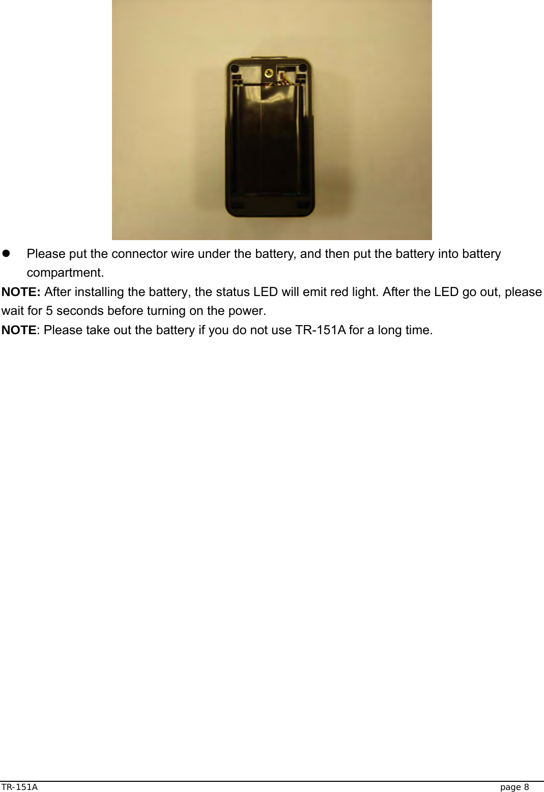  TR-151A   page 8  z  Please put the connector wire under the battery, and then put the battery into battery compartment. NOTE: After installing the battery, the status LED will emit red light. After the LED go out, please wait for 5 seconds before turning on the power. NOTE: Please take out the battery if you do not use TR-151A for a long time. 