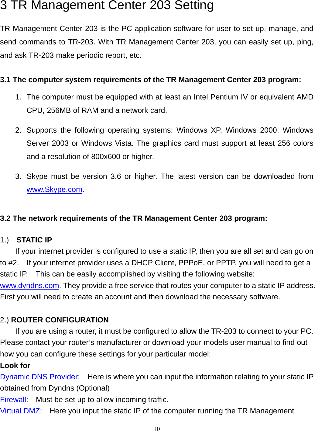  3 TR Management Center 203 Setting TR Management Center 203 is the PC application software for user to set up, manage, and send commands to TR-203. With TR Management Center 203, you can easily set up, ping, and ask TR-203 make periodic report, etc.    3.1 The computer system requirements of the TR Management Center 203 program: 1.  The computer must be equipped with at least an Intel Pentium IV or equivalent AMD CPU, 256MB of RAM and a network card.     2.  Supports the following operating systems: Windows XP, Windows 2000, Windows Server 2003 or Windows Vista. The graphics card must support at least 256 colors and a resolution of 800x600 or higher.   3.  Skype must be version 3.6 or higher. The latest version can be downloaded from www.Skype.com.   3.2 The network requirements of the TR Management Center 203 program:  1.)  STATIC IP   If your internet provider is configured to use a static IP, then you are all set and can go on to #2.    If your internet provider uses a DHCP Client, PPPoE, or PPTP, you will need to get a static IP.    This can be easily accomplished by visiting the following website: www.dyndns.com. They provide a free service that routes your computer to a static IP address.   First you will need to create an account and then download the necessary software.        2.) ROUTER CONFIGURATION   If you are using a router, it must be configured to allow the TR-203 to connect to your PC.   Please contact your router’s manufacturer or download your models user manual to find out how you can configure these settings for your particular model: Look for Dynamic DNS Provider:    Here is where you can input the information relating to your static IP obtained from Dyndns (Optional) Firewall:    Must be set up to allow incoming traffic. Virtual DMZ:    Here you input the static IP of the computer running the TR Management  10