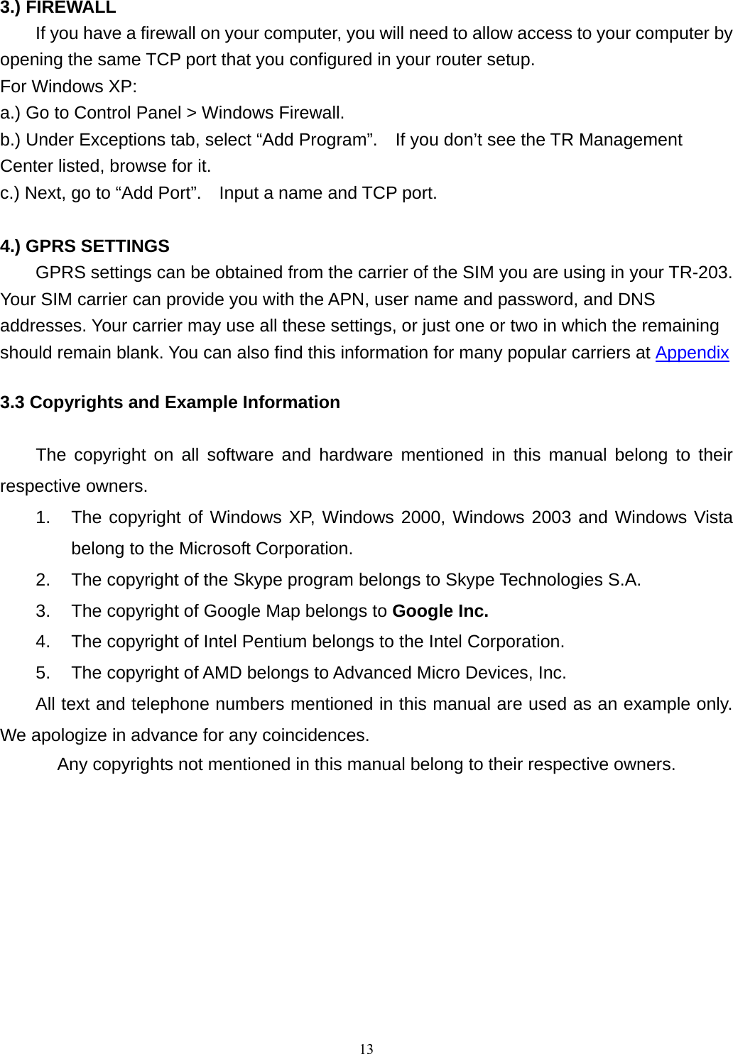 3.) FIREWALL   If you have a firewall on your computer, you will need to allow access to your computer by opening the same TCP port that you configured in your router setup.     For Windows XP: a.) Go to Control Panel &gt; Windows Firewall. b.) Under Exceptions tab, select “Add Program”.    If you don’t see the TR Management Center listed, browse for it. c.) Next, go to “Add Port”.    Input a name and TCP port.  4.) GPRS SETTINGS  GPRS settings can be obtained from the carrier of the SIM you are using in your TR-203.   Your SIM carrier can provide you with the APN, user name and password, and DNS addresses. Your carrier may use all these settings, or just one or two in which the remaining should remain blank. You can also find this information for many popular carriers at Appendix 3.3 Copyrights and Example Information  The copyright on all software and hardware mentioned in this manual belong to their respective owners.   1.  The copyright of Windows XP, Windows 2000, Windows 2003 and Windows Vista belong to the Microsoft Corporation.   2.  The copyright of the Skype program belongs to Skype Technologies S.A.   3.  The copyright of Google Map belongs to Google Inc.  4.  The copyright of Intel Pentium belongs to the Intel Corporation.   5.  The copyright of AMD belongs to Advanced Micro Devices, Inc. All text and telephone numbers mentioned in this manual are used as an example only. We apologize in advance for any coincidences.   Any copyrights not mentioned in this manual belong to their respective owners.  13