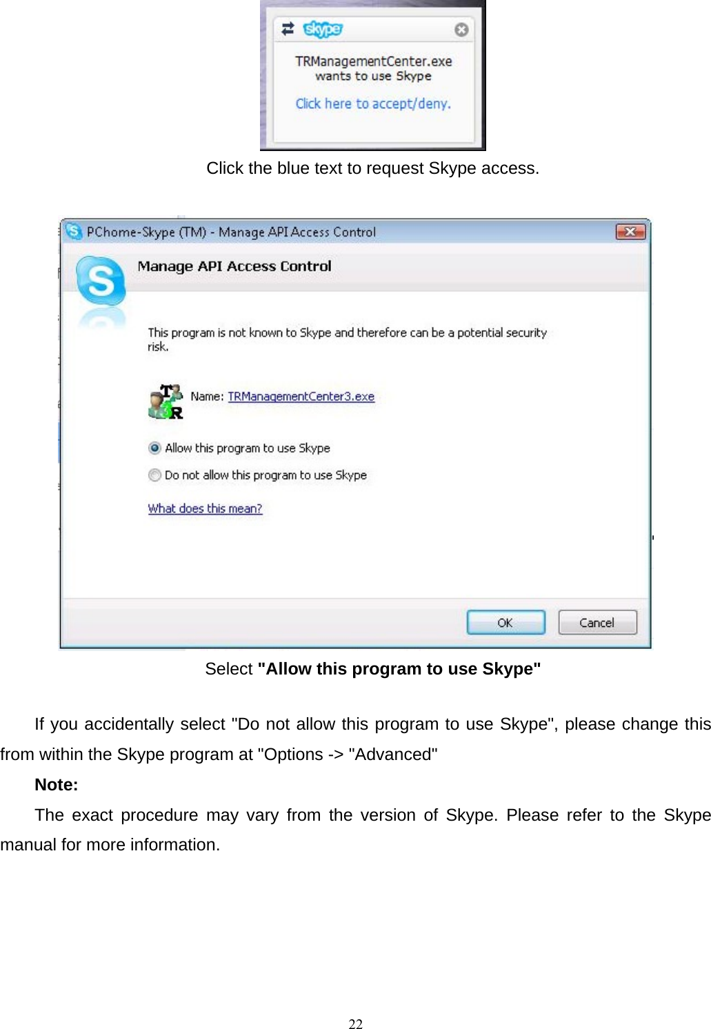  Click the blue text to request Skype access.   Select &quot;Allow this program to use Skype&quot;  If you accidentally select &quot;Do not allow this program to use Skype&quot;, please change this from within the Skype program at &quot;Options -&gt; &quot;Advanced&quot;   Note:  The exact procedure may vary from the version of Skype. Please refer to the Skype manual for more information.         22