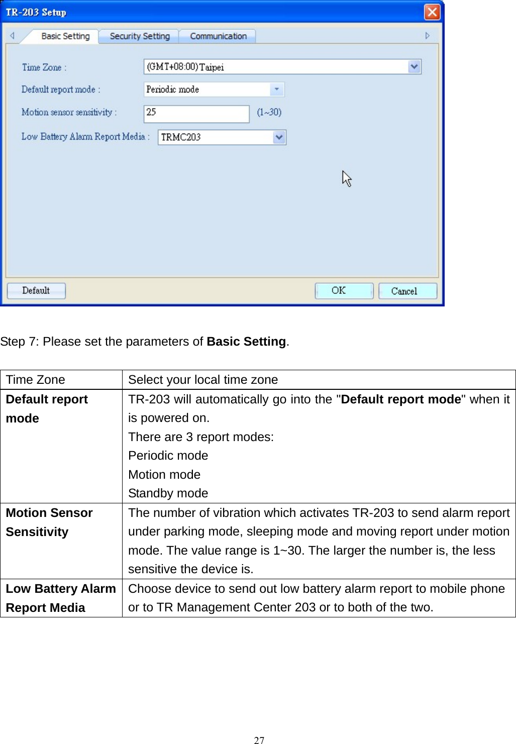   Step 7: Please set the parameters of Basic Setting.  Time Zone  Select your local time zone Default report mode TR-203 will automatically go into the &quot;Default report mode&quot; when it is powered on. There are 3 report modes: Periodic mode Motion mode Standby mode Motion Sensor Sensitivity The number of vibration which activates TR-203 to send alarm report under parking mode, sleeping mode and moving report under motion mode. The value range is 1~30. The larger the number is, the less sensitive the device is. Low Battery Alarm Report Media Choose device to send out low battery alarm report to mobile phone or to TR Management Center 203 or to both of the two.         27