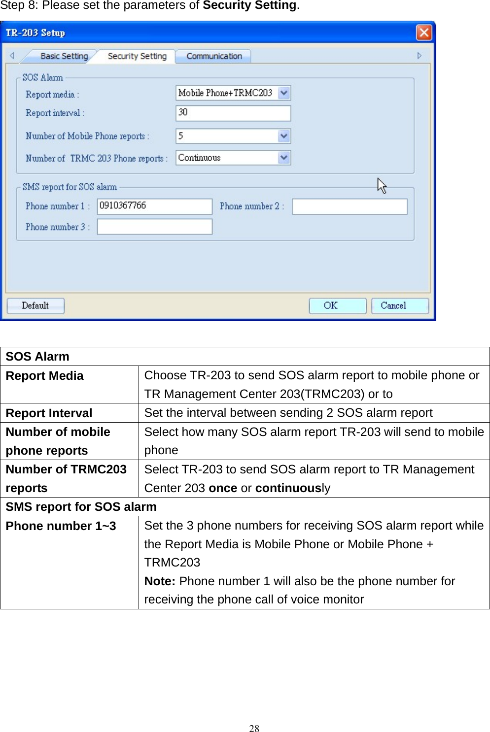 Step 8: Please set the parameters of Security Setting.   SOS Alarm Report Media  Choose TR-203 to send SOS alarm report to mobile phone or TR Management Center 203(TRMC203) or to   Report Interval  Set the interval between sending 2 SOS alarm report Number of mobile phone reports Select how many SOS alarm report TR-203 will send to mobile phone Number of TRMC203 reports Select TR-203 to send SOS alarm report to TR Management Center 203 once or continuously SMS report for SOS alarm Phone number 1~3  Set the 3 phone numbers for receiving SOS alarm report while the Report Media is Mobile Phone or Mobile Phone + TRMC203 Note: Phone number 1 will also be the phone number for receiving the phone call of voice monitor       28