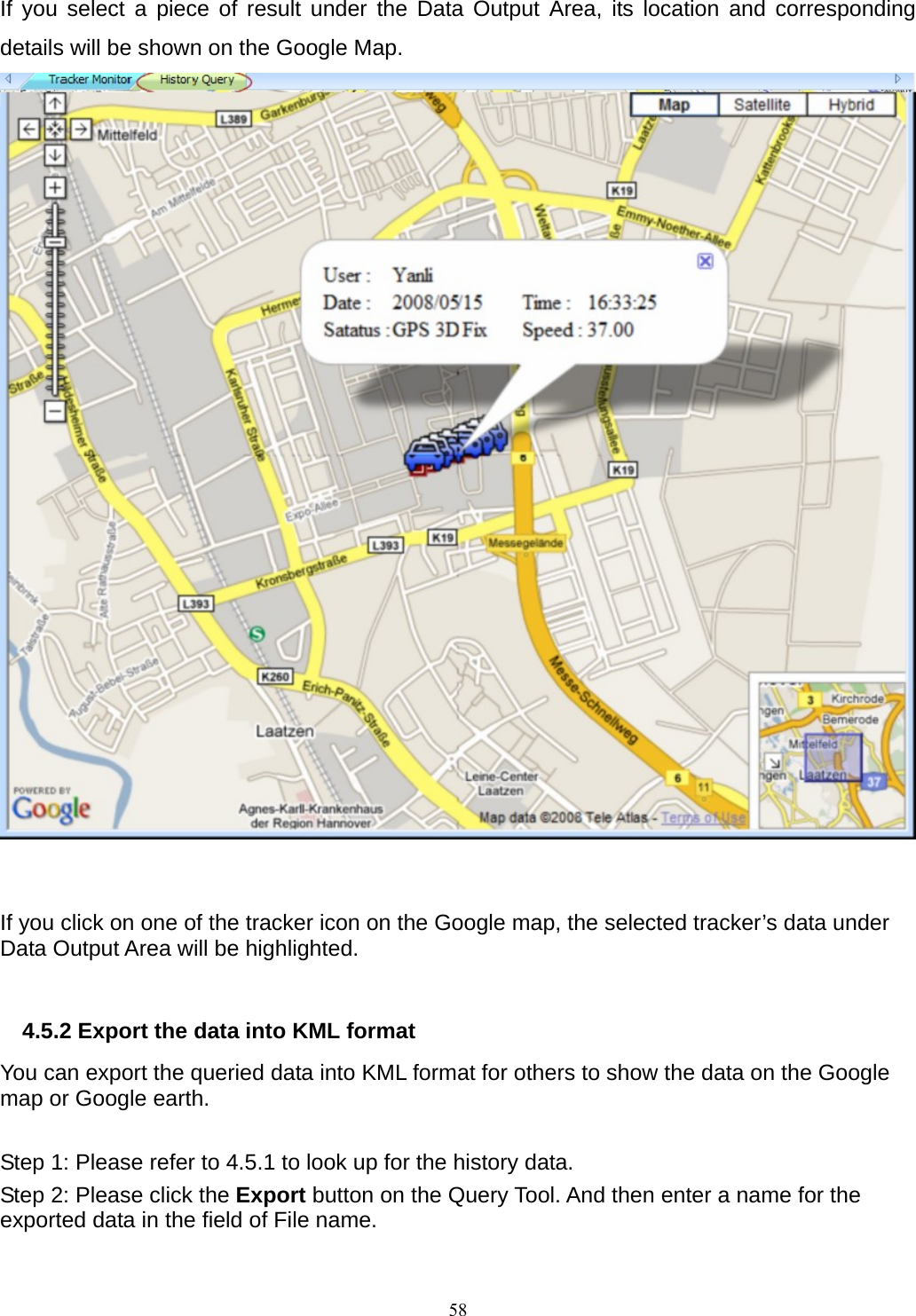 If you select a piece of result under the Data Output Area, its location and corresponding details will be shown on the Google Map.      If you click on one of the tracker icon on the Google map, the selected tracker’s data under Data Output Area will be highlighted.  4.5.2 Export the data into KML format You can export the queried data into KML format for others to show the data on the Google map or Google earth.  Step 1: Please refer to 4.5.1 to look up for the history data. Step 2: Please click the Export button on the Query Tool. And then enter a name for the exported data in the field of File name.  58