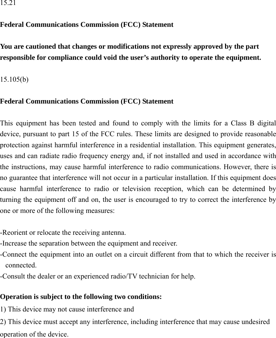   15.21  Federal Communications Commission (FCC) Statement  You are cautioned that changes or modifications not expressly approved by the part responsible for compliance could void the user’s authority to operate the equipment.  15.105(b)  Federal Communications Commission (FCC) Statement  This equipment has been tested and found to comply with the limits for a Class B digital device, pursuant to part 15 of the FCC rules. These limits are designed to provide reasonable protection against harmful interference in a residential installation. This equipment generates, uses and can radiate radio frequency energy and, if not installed and used in accordance with the instructions, may cause harmful interference to radio communications. However, there is no guarantee that interference will not occur in a particular installation. If this equipment does cause harmful interference to radio or television reception, which can be determined by turning the equipment off and on, the user is encouraged to try to correct the interference by one or more of the following measures:  -Reorient or relocate the receiving antenna. -Increase the separation between the equipment and receiver. -Connect the equipment into an outlet on a circuit different from that to which the receiver is connected. -Consult the dealer or an experienced radio/TV technician for help.  Operation is subject to the following two conditions: 1) This device may not cause interference and 2) This device must accept any interference, including interference that may cause undesired operation of the device. 