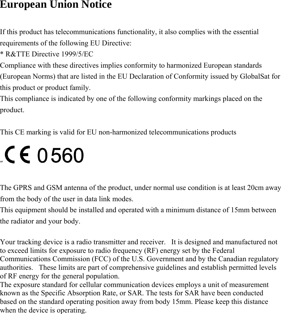    European Union Notice  If this product has telecommunications functionality, it also complies with the essential requirements of the following EU Directive: * R&amp;TTE Directive 1999/5/EC Compliance with these directives implies conformity to harmonized European standards (European Norms) that are listed in the EU Declaration of Conformity issued by GlobalSat for this product or product family. This compliance is indicated by one of the following conformity markings placed on the product.  This CE marking is valid for EU non-harmonized telecommunications products “ The GPRS and GSM antenna of the product, under normal use condition is at least 20cm away from the body of the user in data link modes. This equipment should be installed and operated with a minimum distance of 15mm between the radiator and your body.  Your tracking device is a radio transmitter and receiver.   It is designed and manufactured not to exceed limits for exposure to radio frequency (RF) energy set by the Federal Communications Commission (FCC) of the U.S. Government and by the Canadian regulatory authorities.   These limits are part of comprehensive guidelines and establish permitted levels of RF energy for the general population.    The exposure standard for cellular communication devices employs a unit of measurement known as the Specific Absorption Rate, or SAR. The tests for SAR have been conducted based on the standard operating position away from body 15mm. Please keep this distance when the device is operating.  