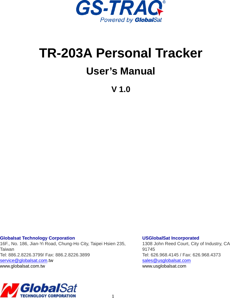                                                                                     1        TR-203A Personal Tracker User’s Manual V 1.0                Globalsat Technology Corporation 16F., No. 186, Jian-Yi Road, Chung-Ho City, Taipei Hsien 235, Taiwan  Tel: 886.2.8226.3799/ Fax: 886.2.8226.3899 service@globalsat.com.tw www.globalsat.com.tw USGlobalSat Incorporated 1308 John Reed Court, City of Industry, CA 91745 Tel: 626.968.4145 / Fax: 626.968.4373 sales@usglobalsat.com www.usglobalsat.com  
