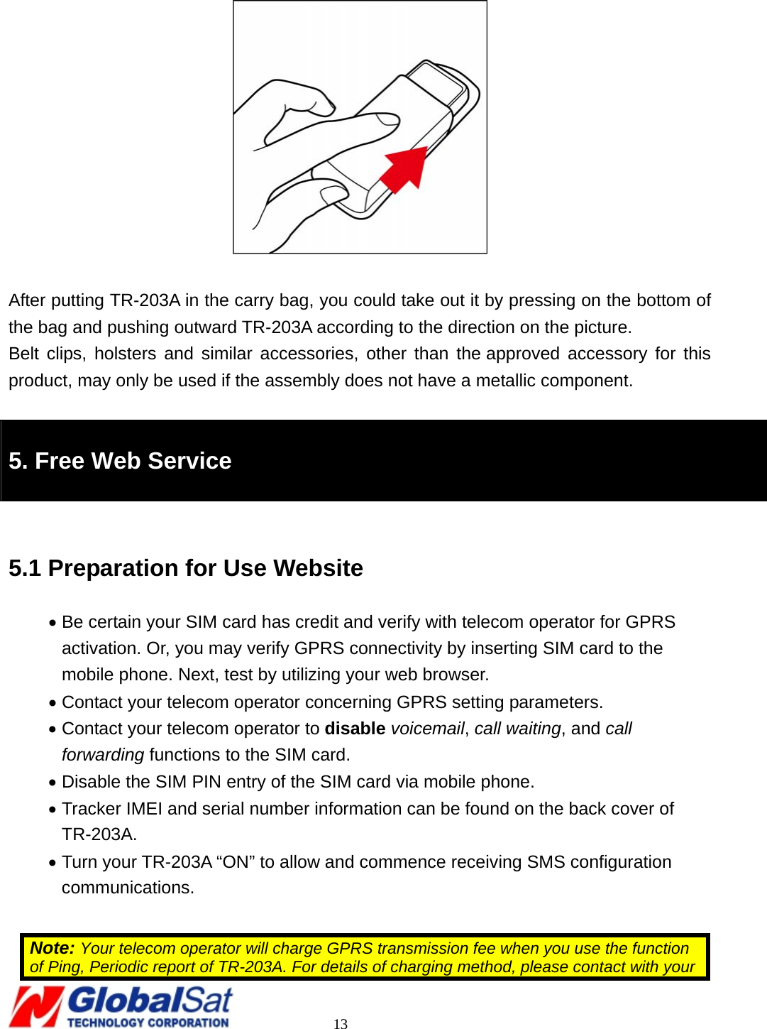                                                                                     13    After putting TR-203A in the carry bag, you could take out it by pressing on the bottom of the bag and pushing outward TR-203A according to the direction on the picture. Belt clips, holsters and similar accessories, other than the approved accessory for this product, may only be used if the assembly does not have a metallic component.  5. Free Web Service  5.1 Preparation for Use Website • Be certain your SIM card has credit and verify with telecom operator for GPRS activation. Or, you may verify GPRS connectivity by inserting SIM card to the mobile phone. Next, test by utilizing your web browser. • Contact your telecom operator concerning GPRS setting parameters. • Contact your telecom operator to disable voicemail, call waiting, and call forwarding functions to the SIM card.   • Disable the SIM PIN entry of the SIM card via mobile phone. • Tracker IMEI and serial number information can be found on the back cover of TR-203A. • Turn your TR-203A “ON” to allow and commence receiving SMS configuration communications.  Note: Your telecom operator will charge GPRS transmission fee when you use the function of Ping, Periodic report of TR-203A. For details of charging method, please contact with your 