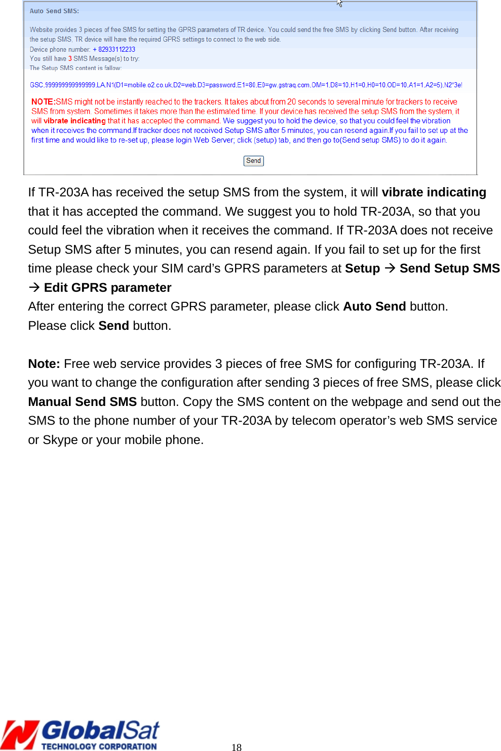                                                                                     18  If TR-203A has received the setup SMS from the system, it will vibrate indicating that it has accepted the command. We suggest you to hold TR-203A, so that you could feel the vibration when it receives the command. If TR-203A does not receive Setup SMS after 5 minutes, you can resend again. If you fail to set up for the first time please check your SIM card’s GPRS parameters at Setup Æ Send Setup SMS Æ Edit GPRS parameter After entering the correct GPRS parameter, please click Auto Send button. Please click Send button.    Note: Free web service provides 3 pieces of free SMS for configuring TR-203A. If you want to change the configuration after sending 3 pieces of free SMS, please click Manual Send SMS button. Copy the SMS content on the webpage and send out the SMS to the phone number of your TR-203A by telecom operator’s web SMS service or Skype or your mobile phone.   