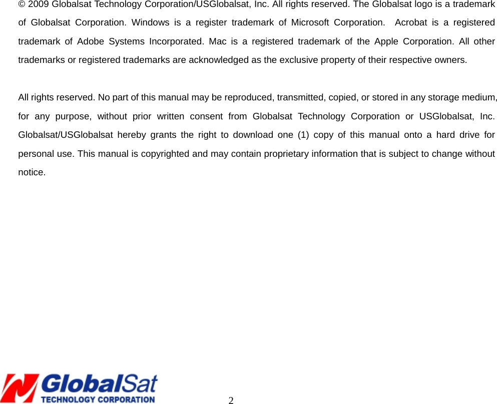                                                                                     2                   © 2009 Globalsat Technology Corporation/USGlobalsat, Inc. All rights reserved. The Globalsat logo is a trademark of Globalsat Corporation. Windows is a register trademark of Microsoft Corporation.  Acrobat is a registered trademark of Adobe Systems Incorporated. Mac is a registered trademark of the Apple Corporation. All other trademarks or registered trademarks are acknowledged as the exclusive property of their respective owners.  All rights reserved. No part of this manual may be reproduced, transmitted, copied, or stored in any storage medium, for any purpose, without prior written consent from Globalsat Technology Corporation or USGlobalsat, Inc.  Globalsat/USGlobalsat hereby grants the right to download one (1) copy of this manual onto a hard drive for personal use. This manual is copyrighted and may contain proprietary information that is subject to change without notice.    