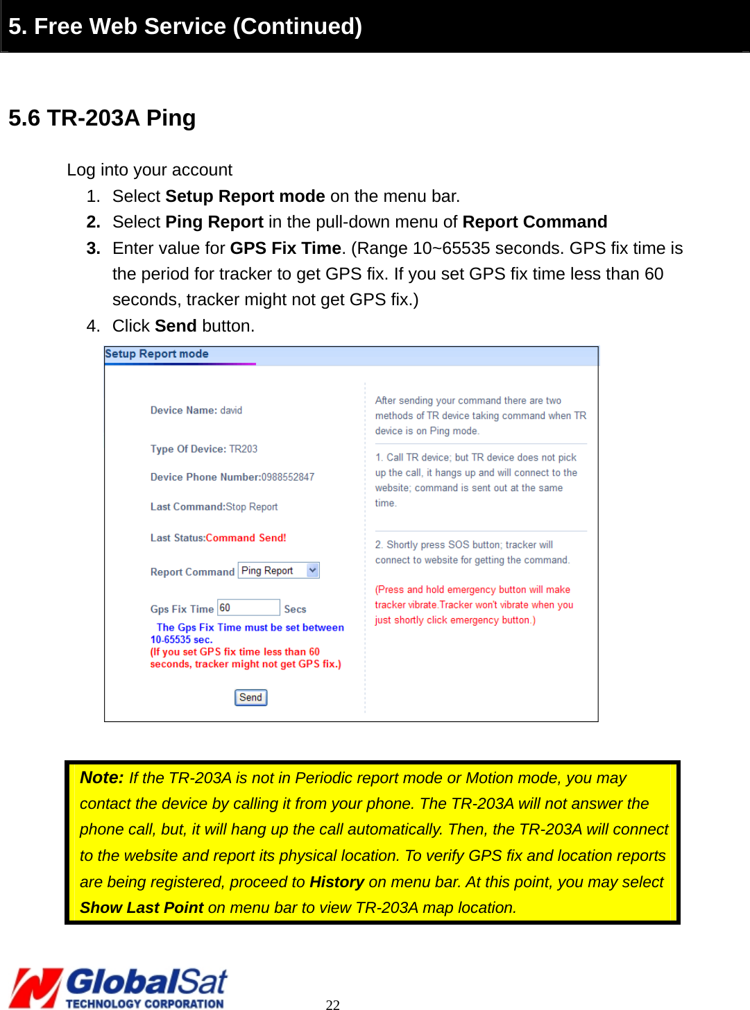                                                                                     22  5. Free Web Service (Continued)  5.6 TR-203A Ping Log into your account 1. Select Setup Report mode on the menu bar. 2.  Select Ping Report in the pull-down menu of Report Command 3.  Enter value for GPS Fix Time. (Range 10~65535 seconds. GPS fix time is the period for tracker to get GPS fix. If you set GPS fix time less than 60 seconds, tracker might not get GPS fix.) 4. Click Send button.   Note: If the TR-203A is not in Periodic report mode or Motion mode, you may contact the device by calling it from your phone. The TR-203A will not answer the phone call, but, it will hang up the call automatically. Then, the TR-203A will connect to the website and report its physical location. To verify GPS fix and location reports are being registered, proceed to History on menu bar. At this point, you may select Show Last Point on menu bar to view TR-203A map location.   