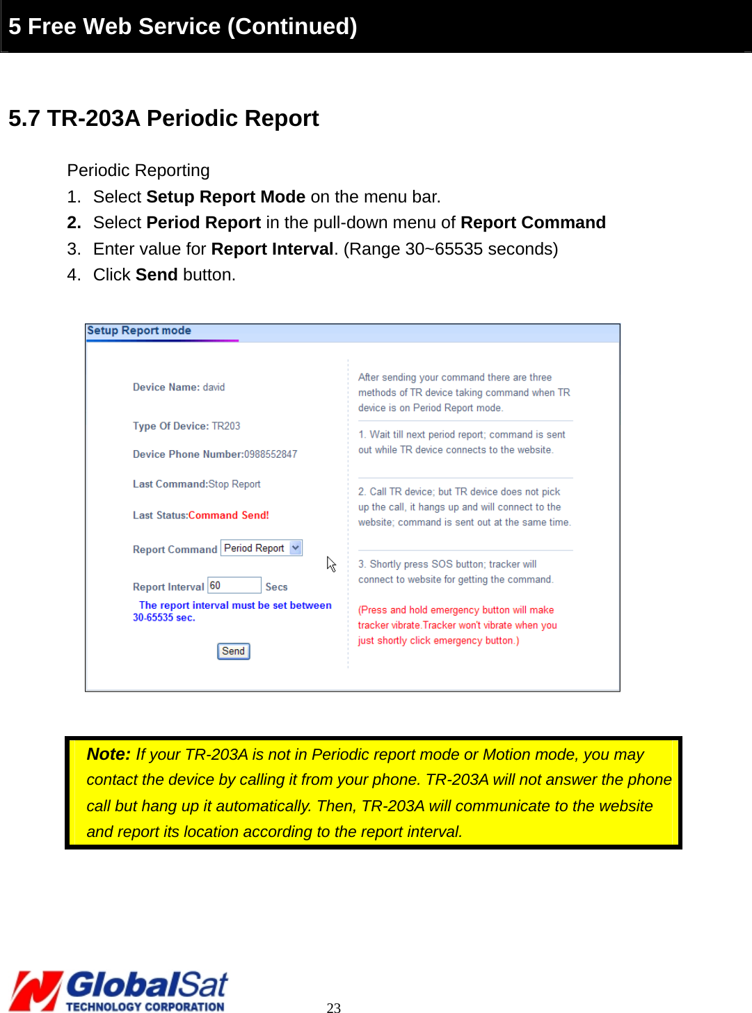                                                                                     23  5 Free Web Service (Continued) Free Web Service (Continued)  5.7 TR-203A Periodic Report Periodic Reporting 1. Select Setup Report Mode on the menu bar. 2.  Select Period Report in the pull-down menu of Report Command 3.  Enter value for Report Interval. (Range 30~65535 seconds) 4. Click Send button.      Note: If your TR-203A is not in Periodic report mode or Motion mode, you may contact the device by calling it from your phone. TR-203A will not answer the phone call but hang up it automatically. Then, TR-203A will communicate to the website and report its location according to the report interval.       