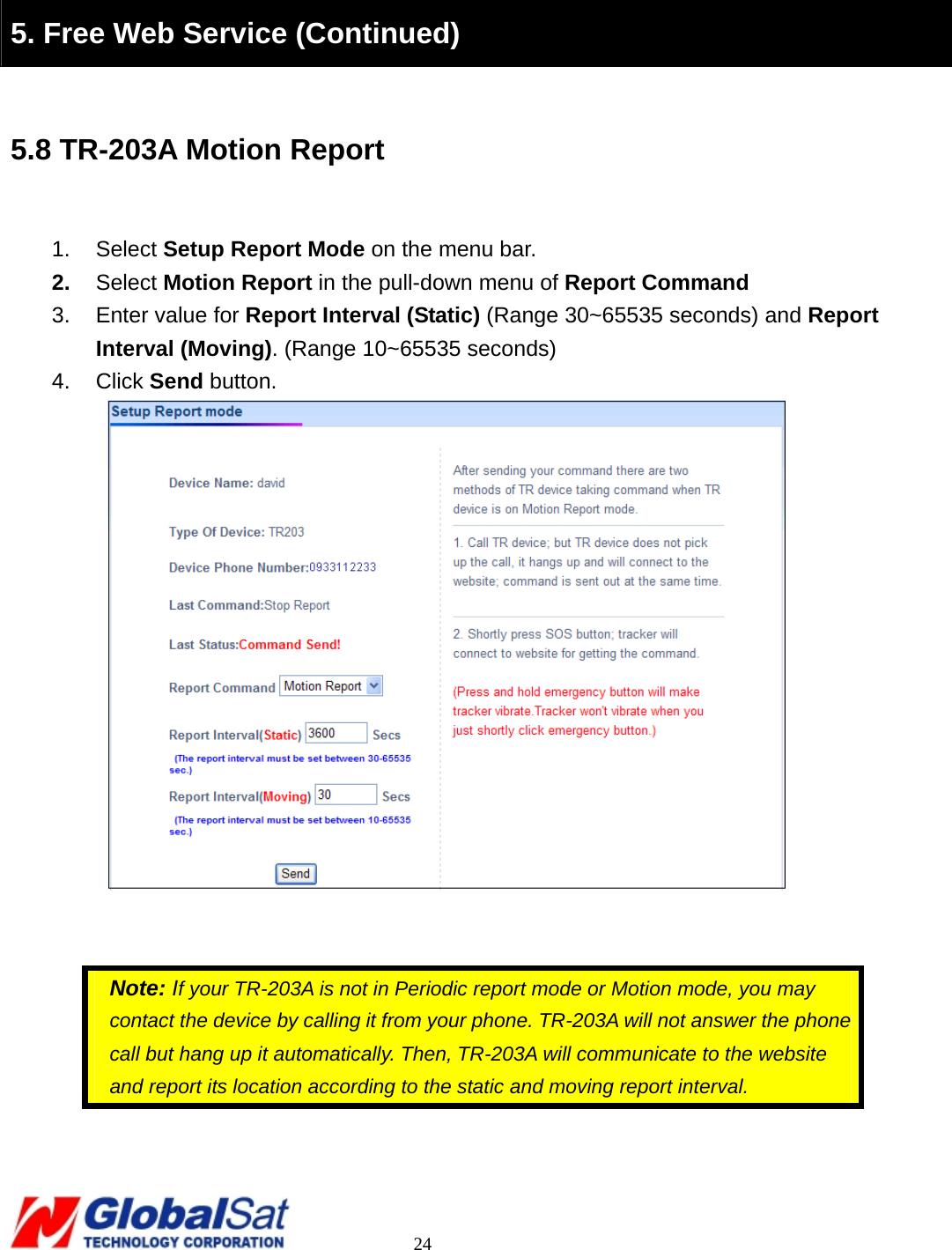                                                                                     24   5. Free Web Service (Continued)  5.8 TR-203A Motion Report  1. Select Setup Report Mode on the menu bar. 2.  Select Motion Report in the pull-down menu of Report Command 3.  Enter value for Report Interval (Static) (Range 30~65535 seconds) and Report Interval (Moving). (Range 10~65535 seconds) 4. Click Send button.      Note: If your TR-203A is not in Periodic report mode or Motion mode, you may contact the device by calling it from your phone. TR-203A will not answer the phone call but hang up it automatically. Then, TR-203A will communicate to the website and report its location according to the static and moving report interval.     