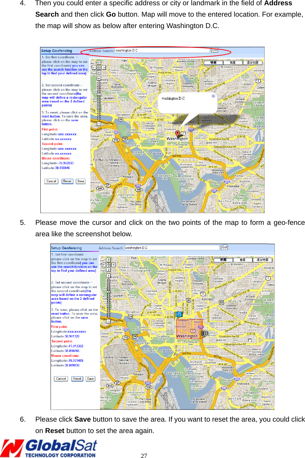                                                                                     27 4.    Then you could enter a specific address or city or landmark in the field of Address Search and then click Go button. Map will move to the entered location. For example, the map will show as below after entering Washington D.C.   5.  Please move the cursor and click on the two points of the map to form a geo-fence area like the screenshot below.  6. Please click Save button to save the area. If you want to reset the area, you could click on Reset button to set the area again. 