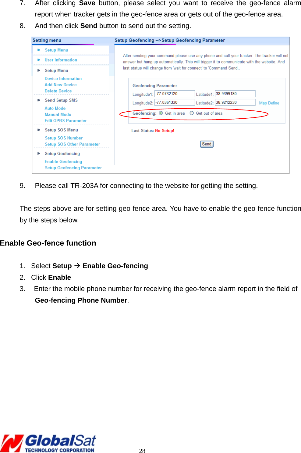                                                                                     28 7. After clicking Save button, please select you want to receive the geo-fence alarm report when tracker gets in the geo-fence area or gets out of the geo-fence area. 8.  And then click Send button to send out the setting.  9.  Please call TR-203A for connecting to the website for getting the setting.  The steps above are for setting geo-fence area. You have to enable the geo-fence function by the steps below.  Enable Geo-fence function        1. Select Setup Æ Enable Geo-fencing 2. Click Enable 3.  Enter the mobile phone number for receiving the geo-fence alarm report in the field of Geo-fencing Phone Number.  