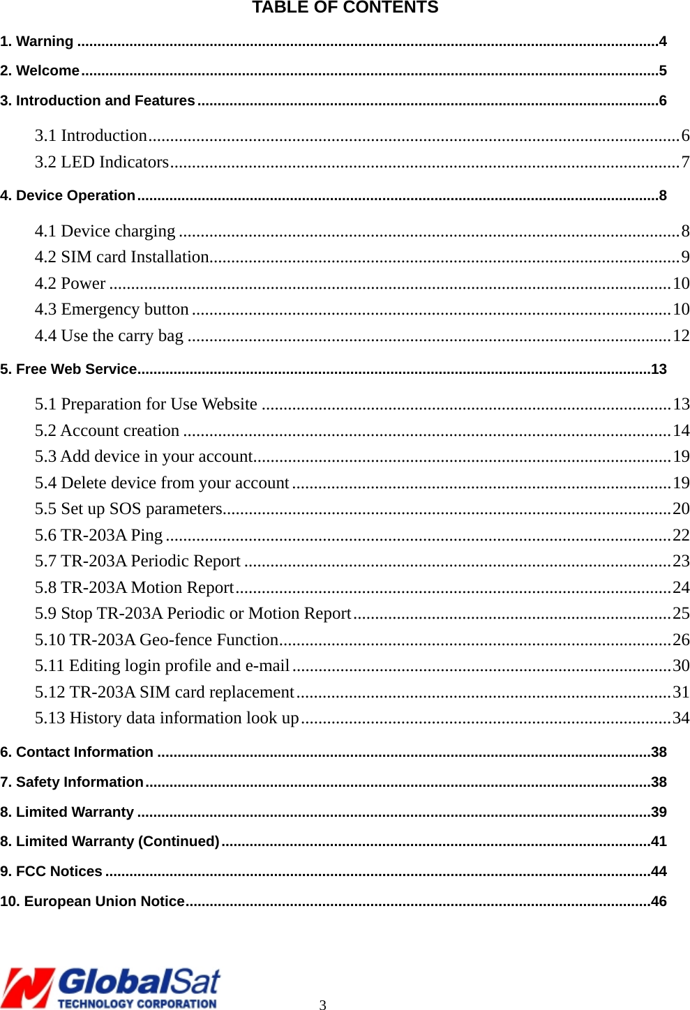                                                                                     3  TABLE OF CONTENTS 1. Warning .................................................................................................................................................4 2. Welcome................................................................................................................................................5 3. Introduction and Features...................................................................................................................6 3.1 Introduction..........................................................................................................................6 3.2 LED Indicators.....................................................................................................................7 4. Device Operation..................................................................................................................................8 4.1 Device charging ...................................................................................................................8 4.2 SIM card Installation............................................................................................................9 4.2 Power .................................................................................................................................10 4.3 Emergency button..............................................................................................................10 4.4 Use the carry bag ...............................................................................................................12 5. Free Web Service................................................................................................................................13 5.1 Preparation for Use Website ..............................................................................................13 5.2 Account creation ................................................................................................................14 5.3 Add device in your account................................................................................................19 5.4 Delete device from your account.......................................................................................19 5.5 Set up SOS parameters.......................................................................................................20 5.6 TR-203A Ping ....................................................................................................................22 5.7 TR-203A Periodic Report ..................................................................................................23 5.8 TR-203A Motion Report....................................................................................................24 5.9 Stop TR-203A Periodic or Motion Report.........................................................................25 5.10 TR-203A Geo-fence Function..........................................................................................26 5.11 Editing login profile and e-mail.......................................................................................30 5.12 TR-203A SIM card replacement......................................................................................31 5.13 History data information look up.....................................................................................34 6. Contact Information ...........................................................................................................................38 7. Safety Information..............................................................................................................................38 8. Limited Warranty ................................................................................................................................39 8. Limited Warranty (Continued)...........................................................................................................41 9. FCC Notices ........................................................................................................................................44 10. European Union Notice....................................................................................................................46  