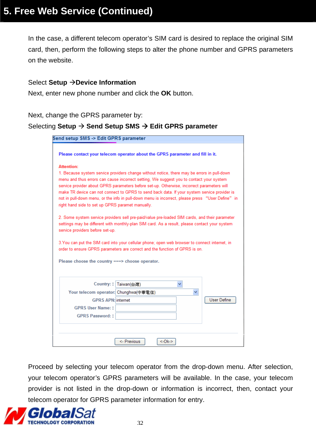                                                                                     32  5. Free Web Service (Continued)  In the case, a different telecom operator’s SIM card is desired to replace the original SIM card, then, perform the following steps to alter the phone number and GPRS parameters on the website.  Select Setup ÆDevice Information Next, enter new phone number and click the OK button.  Next, change the GPRS parameter by: Selecting Setup Æ Send Setup SMS Æ Edit GPRS parameter   Proceed by selecting your telecom operator from the drop-down menu. After selection, your telecom operator’s GPRS parameters will be available. In the case, your telecom provider is not listed in the drop-down or information is incorrect, then, contact your telecom operator for GPRS parameter information for entry.   