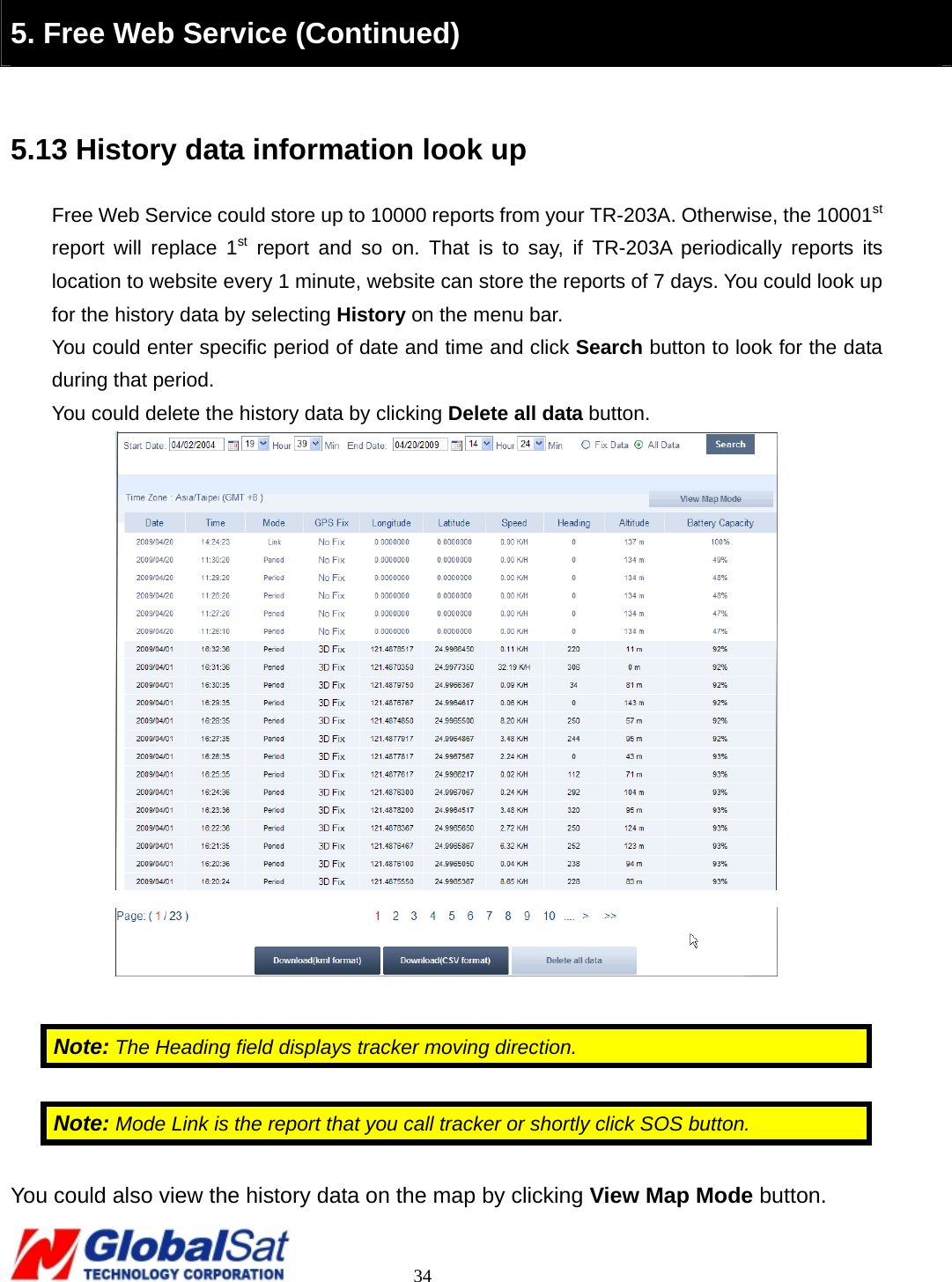                                                                                     34  5. Free Web Service (Continued)  5.13 History data information look up Free Web Service could store up to 10000 reports from your TR-203A. Otherwise, the 10001st report will replace 1st report and so on. That is to say, if TR-203A periodically reports its location to website every 1 minute, website can store the reports of 7 days. You could look up for the history data by selecting History on the menu bar.   You could enter specific period of date and time and click Search button to look for the data during that period. You could delete the history data by clicking Delete all data button.    Note: The Heading field displays tracker moving direction.  Note: Mode Link is the report that you call tracker or shortly click SOS button.  You could also view the history data on the map by clicking View Map Mode button. 