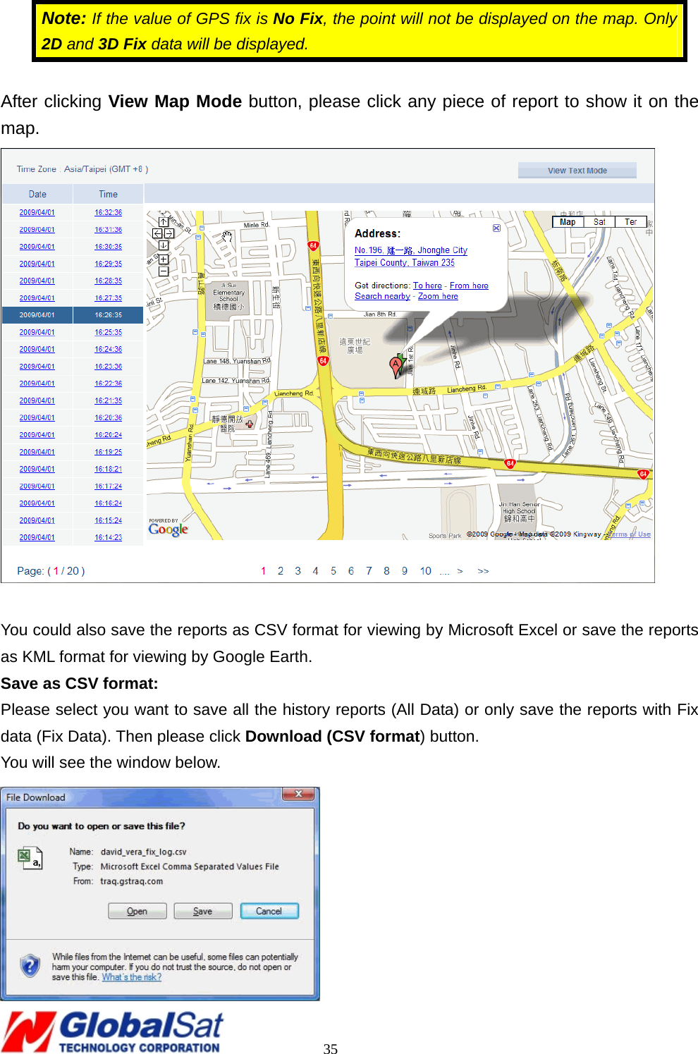                                                                                     35 Note: If the value of GPS fix is No Fix, the point will not be displayed on the map. Only 2D and 3D Fix data will be displayed.    After clicking View Map Mode button, please click any piece of report to show it on the map.   You could also save the reports as CSV format for viewing by Microsoft Excel or save the reports as KML format for viewing by Google Earth. Save as CSV format: Please select you want to save all the history reports (All Data) or only save the reports with Fix data (Fix Data). Then please click Download (CSV format) button. You will see the window below.  