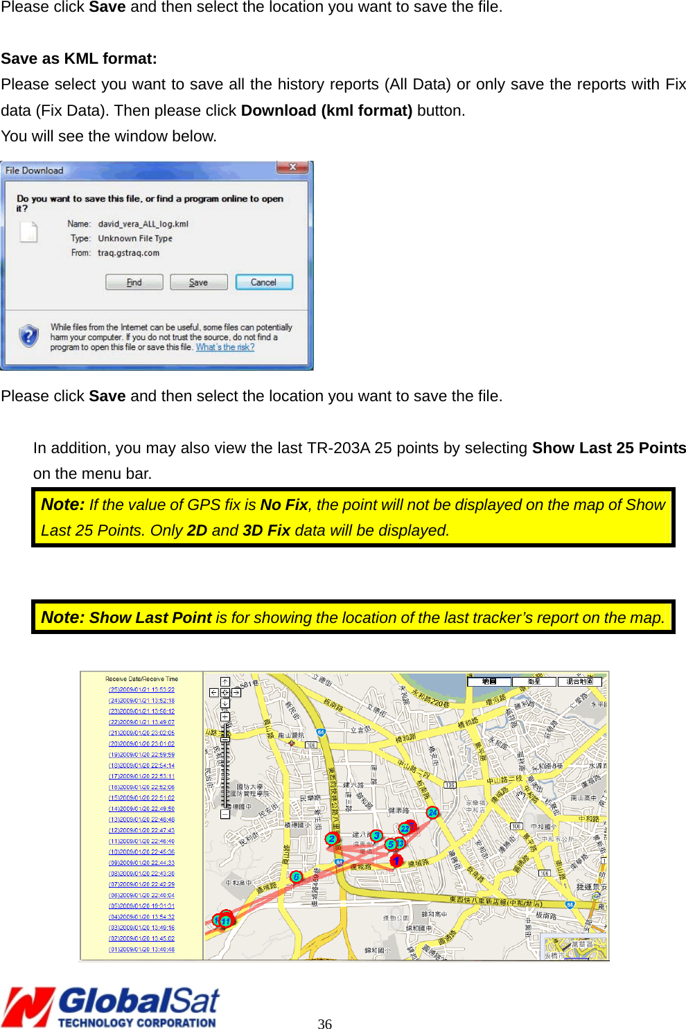                                                                                     36 Please click Save and then select the location you want to save the file.  Save as KML format: Please select you want to save all the history reports (All Data) or only save the reports with Fix data (Fix Data). Then please click Download (kml format) button. You will see the window below.  Please click Save and then select the location you want to save the file.  In addition, you may also view the last TR-203A 25 points by selecting Show Last 25 Points on the menu bar. Note: If the value of GPS fix is No Fix, the point will not be displayed on the map of Show Last 25 Points. Only 2D and 3D Fix data will be displayed.     Note: Show Last Point is for showing the location of the last tracker’s report on the map.  